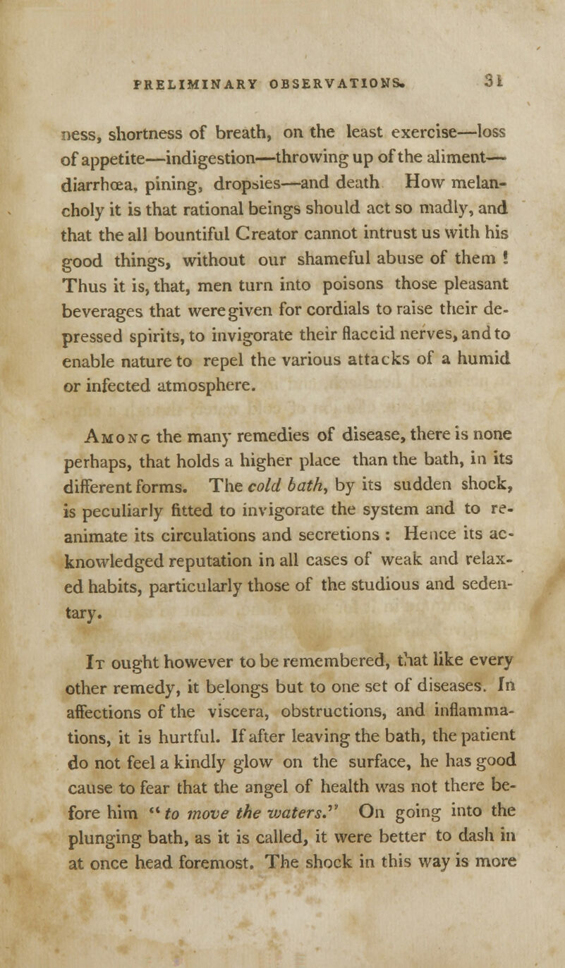 ness, shortness of breath, on the least exercise—loss of appetite—indigestion—throwing up of the aliment— diarrhoea, pining, dropsies—and death How melan- choly it is that rational beings should act so madly, and that the all bountiful Creator cannot intrust us with his good things, without our shameful abuse of them ! Thus it is, that, men turn into poisons those pleasant beverages that were given for cordials to raise their de- pressed spirits, to invigorate their flaccid nerves, and to enable nature to repel the various attacks of a humid or infected atmosphere. Among the many remedies of disease, there is none perhaps, that holds a higher place than the bath, in its different forms. The cold bath, by its sudden shock, is peculiarly fitted to invigorate the system and to re- animate its circulations and secretions : Hence its ac- knowledged reputation in all cases of weak and relax- ed habits, particularly those of the studious and seden- tary. It ought however to be remembered, that like every other remedy, it belongs but to one set of diseases. In affections of the viscera, obstructions, and inflamma- tions, it is hurtful. If after leaving the bath, the patient do not feel a kindly glow on the surface, he has good cause to fear that the angel of health was not there be- fore him to move the waters. On going into the plunging bath, as it is called, it were better to dash in at once head foremost. The shock in this way is more