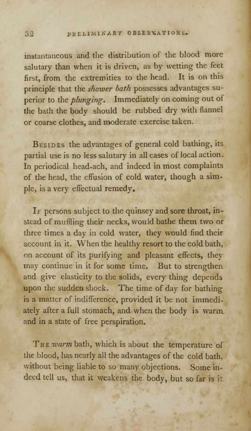 instantaneous and the distribution of the blood more salutary than when it is driven, as by wetting the feet first, from the extremities to the head. It is on this principle that the shower bath possesses advantages su- perior to the plunging. Immediately on coming out of the bath the body should be rubbed dry with flannel or coarse clothes, and moderate exercise taken. Besides the advantages of general cold bathing, its partial use is no less salutary in all cases of local action. In periodical head-ach, and indeed in most complaints of the head, the effusion of cold water, though a sim- ple, is a very effectual remedy. If persons subject to the quinsey and sore throat, in- stead of muffling their necks, would bathe them two or three times a day in cold water, they would find their account in it. When the healthy resort to the cold bath, on account of its purifying and pleasant effects, they may continue in it for some time. But to strengthen and give elasticity to the solids, every thing depends upon the sudden shock. The time of day for bathing is a matter of indifference, provided it be not immedi- ately after a full stomach, and when the body is warm and in a state of free perspiration. The warn bath, which is about the temperature of the blood, has nearly all the advantages of the cold bath, without being liable to so many objections. Some in- deed tell us, that it weakens the body, but so far is it