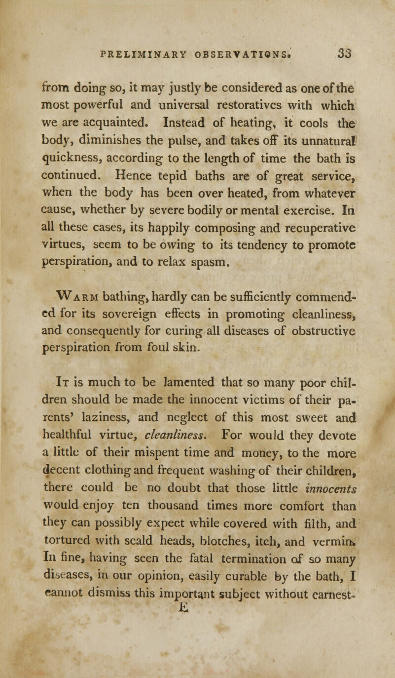 from doing so, it may justly be considered as one of the most powerful and universal restoratives with which we are acquainted. Instead of heating, it cools the body, diminishes the pulse, and takes off its unnatural quickness, according to the length of time the bath is continued. Hence tepid baths are of great service, when the body has been over heated, from whatever cause, whether by severe bodily or mental exercise. In all these cases, its happily composing and recuperative virtues, seem to be owing to its tendency to promote perspiration, and to relax spasm. Warm bathing, hardly can be sufficiently commend- ed for its sovereign effects in promoting cleanliness, and consequently for curing all diseases of obstructive perspiration from foul skin. It is much to be lamented that so many poor chil- dren should be made the innocent victims of their pa- rents' laziness, and neglect of this most sweet and healthful virtue, cleanliness. For would they devote a little of their mispent time and money, to the more decent clothing and frequent washing of their children, there could be no doubt that those little innocents would enjoy ten thousand times more comfort than they can possibly expect while covered with filth, and tortured with scald heads, blotches, itch, and vermin. In fine, having seen the fatal termination of so many diseases, in our opinion, easily curable by the bath, I cannot dismiss this important subject without earnest-