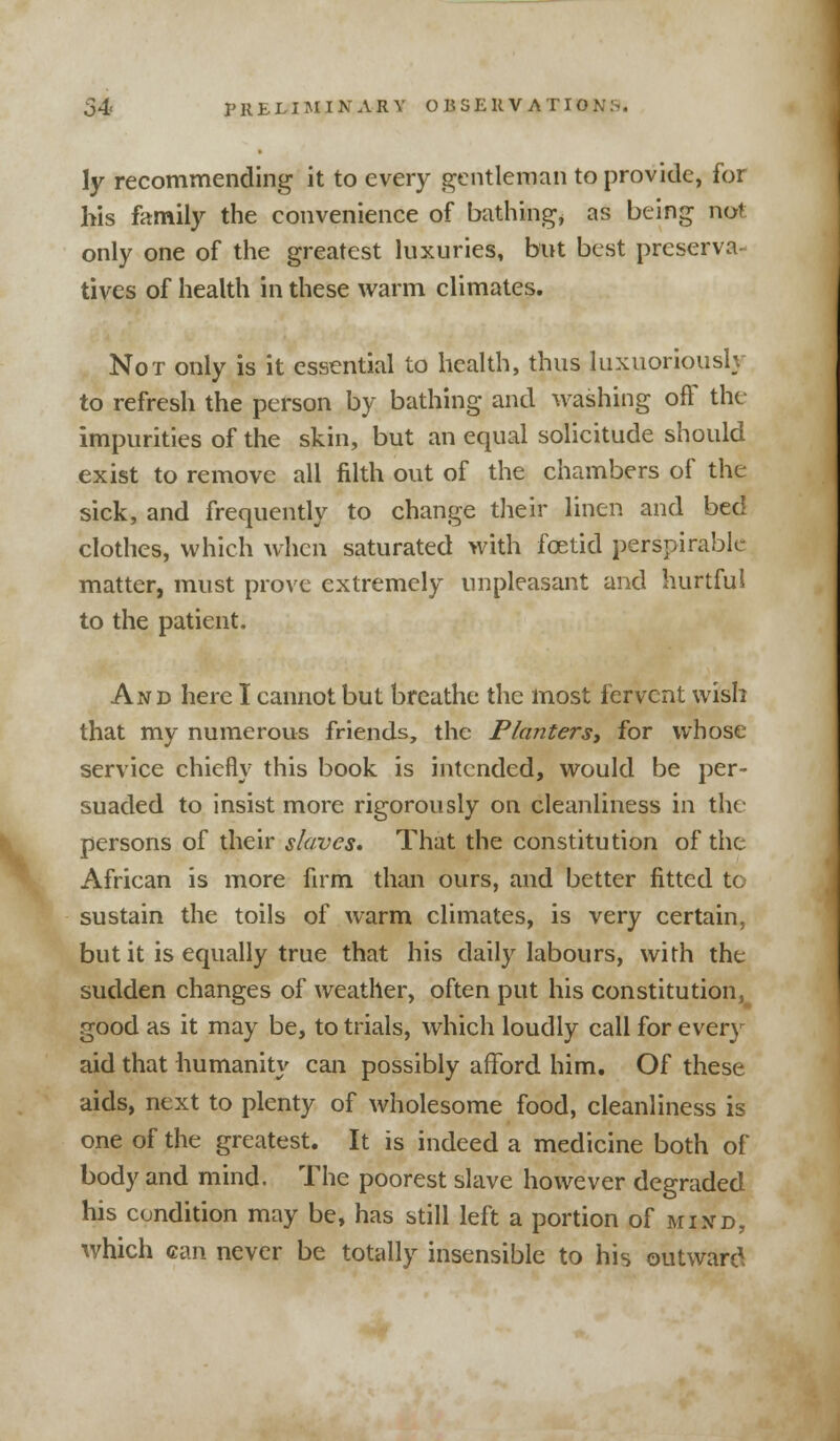 \y recommending it to every gentleman to provide, for his family the convenience of bathing, as being not only one of the greatest luxuries, but best preserva tives of health in these warm climates. Not only is it essential to health, thus luxuoriously to refresh the person by bathing and washing off the impurities of the skin, but an equal solicitude should exist to remove all filth out of the chambers of the sick, and frequently to change their linen and bed clothes, which when saturated with foetid perspirable matter, must prove extremely unpleasant and hurtful to the patient. And here I cannot but breathe the most fervent wish that my numerous friends, the Planters, for whose service chiefly this book is intended, would be per- suaded to insist more rigorously on cleanliness in the persons of their slaves* That the constitution of the African is more firm than ours, and better fitted to sustain the toils of warm climates, is very certain, but it is equally true that his daily labours, with the sudden changes of weather, often put his constitution, good as it may be, to trials, which loudly call for every aid that humanity can possibly afford him. Of these aids, next to plenty of wholesome food, cleanliness is one of the greatest. It is indeed a medicine both of body and mind. The poorest slave however degraded his condition may be, has still left a portion of mind, which can never be totally insensible to his outward