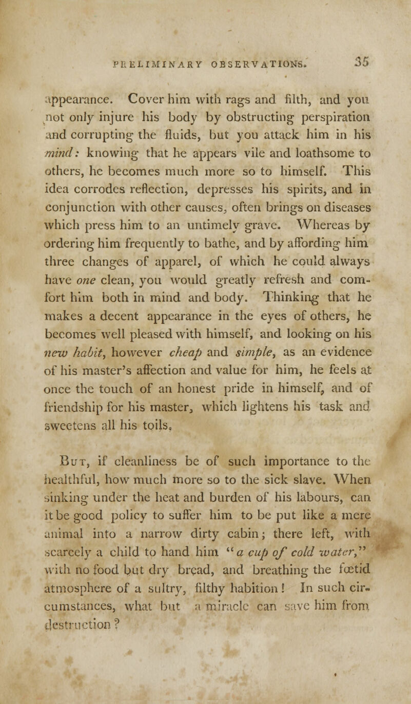 appearance. Cover him with rags and filth, and you not only injure his body by obstructing perspiration and corrupting the fluids, but you attack him in his mind: knowing that he appears vile and loathsome to others, he becomes much more so to himself. This idea corrodes reflection, depresses his spirits, and in conjunction with other causes, often brings on diseases which press him to an untimely grave. Whereas by ordering him frequently to bathe, and by affording him three changes of apparel, of which he could always have one clean, you would greatly refresh and com- fort him both in mind and body. Thinking that he makes a decent appearance in the eyes of others, he becomes well pleased with himself, and looking on his new habit, however cheap and simple, as an evidence of his master's affection and value for him, he feels at once the touch of an honest pride in himself, and of friendship for his master, which lightens his task and sweetens all his toils, But, if cleanliness be of such importance to the healthful, how much more so to the sick slave. When sinking under the heat and burden of his labours, can it be good policy to suffer him to be put like a mere animal into a narrow dirty cabin; there left, with scarcely a child to hand him # cup of cold water with no food but dry bread, and breathing the ioetid atmosphere of a sultry, filthy habition ! In such cir- cumstances, what but a miracle can save him from destruction ?