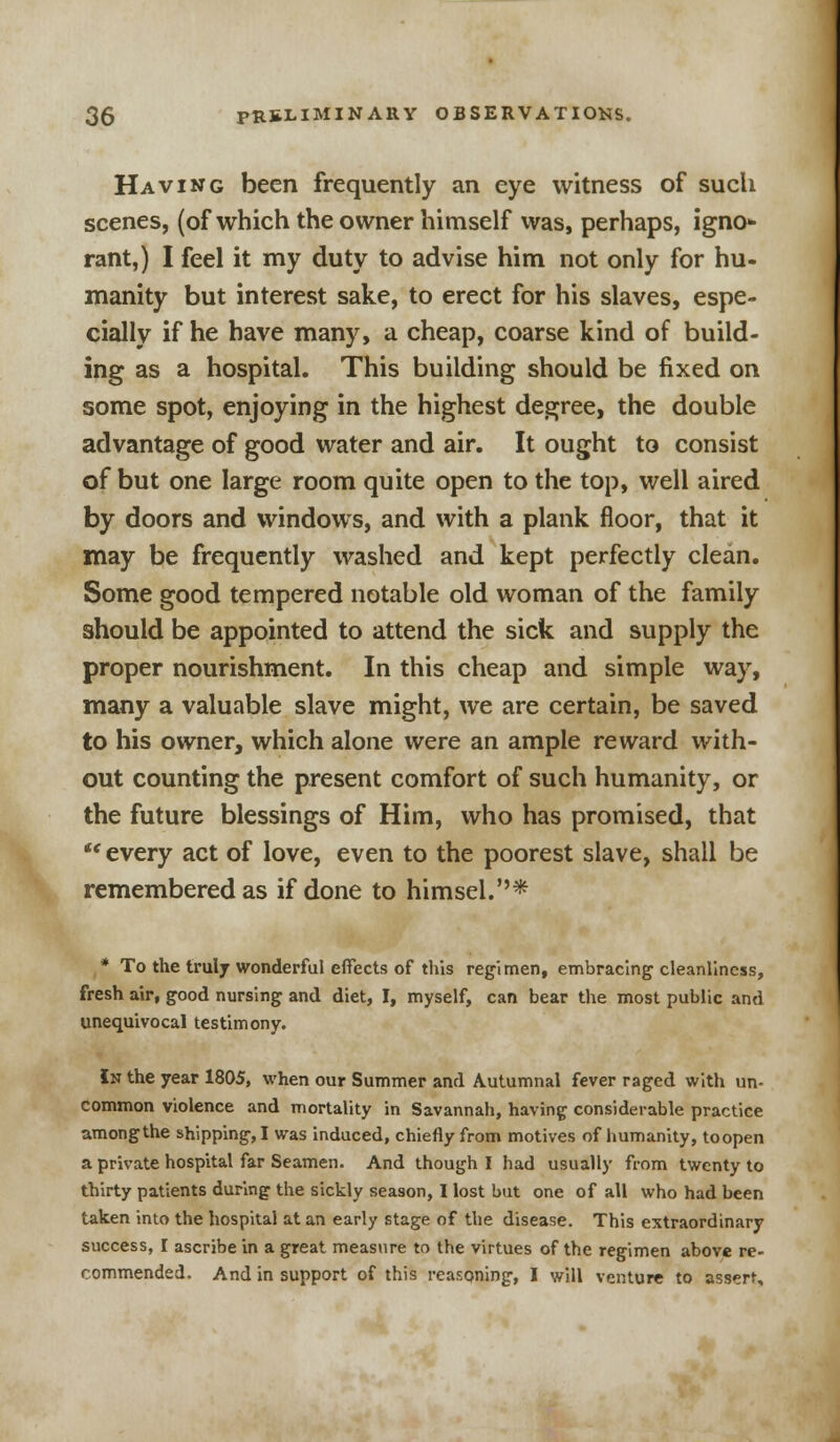 Having been frequently an eye witness of such scenes, (of which the owner himself was, perhaps, igno* rant,) I feel it my duty to advise him not only for hu- manity but interest sake, to erect for his slaves, espe- cially if he have many, a cheap, coarse kind of build- ing as a hospital. This building should be fixed on some spot, enjoying in the highest degree, the double advantage of good water and air. It ought to consist of but one large room quite open to the top, well aired by doors and windows, and with a plank floor, that it may be frequently washed and kept perfectly clean. Some good tempered notable old woman of the family should be appointed to attend the sick and supply the proper nourishment. In this cheap and simple way, many a valuable slave might, we are certain, be saved to his owner, which alone were an ample reward with- out counting the present comfort of such humanity, or the future blessings of Him, who has promised, that  every act of love, even to the poorest slave, shall be remembered as if done to himsel.* * To the truly wonderful effects of this regimen, embracing cleanliness, fresh air, good nursing and diet, I, myself, can bear the most public and unequivocal testimony. In the year 1805, when our Summer and Autumnal fever raged with un- common violence and mortality in Savannah, having considerable practice amongthe shipping, I was induced, chiefly from motives of humanity, toopen a private hospital far Seamen. And though I had usually from twenty to thirty patients during the sickly season, I lost but one of all who had been taken into the hospital at an early stage of the disease. This extraordinary success, I ascribe in a great measure to the virtues of the regimen above re- commended. And in support of this reasoning, I will venture to assert.