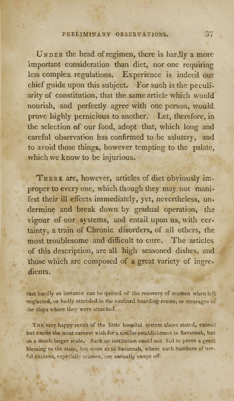 Under the head of regimen, there is hardly a more important consideration than diet, nor one requiring less complex regulations. Experience is indeed our chief guide upon this subject. For such is the peculi- arity of constitution, that the same article which would nourish, and perfectly agree with one person, would prove highly pernicious to another. Let, therefore, in the selection of our food, adopt that, which long and careful observation has confirmed to be salutery, and to avoid those things, however tempting to the palate, which we know to be injurious. There are, however, articles of diet obviously im- proper to every one, which though they may not mani- fest their ill effects immediately, yet, nevertheless, un- dermine and break down by gradual operation, the vigour of our systems, and entail upon us, with cer- tainty, a train of Chronic disorders, of all others, the most troublesome and difficult to cure. The articles of this description, are all high seasoned dishes, and those which are composed of a great variety of ingre- dients. that hardly an instance can be quoted of the recovery of seamen when left neglected, or badly attended in the confined boarding-rooms, or stearages of .he ships where they were attacked. The very happy result of the little hospital system above stated, cannot but excite the most earnest wish for a similar establishment in Savannah, but on a much larger scale. Such an institution could not fail to prove a great blessing to the state, but more so to Savannah, where such numbers of Use- ful citizens, especially seaman, are annually swept off.