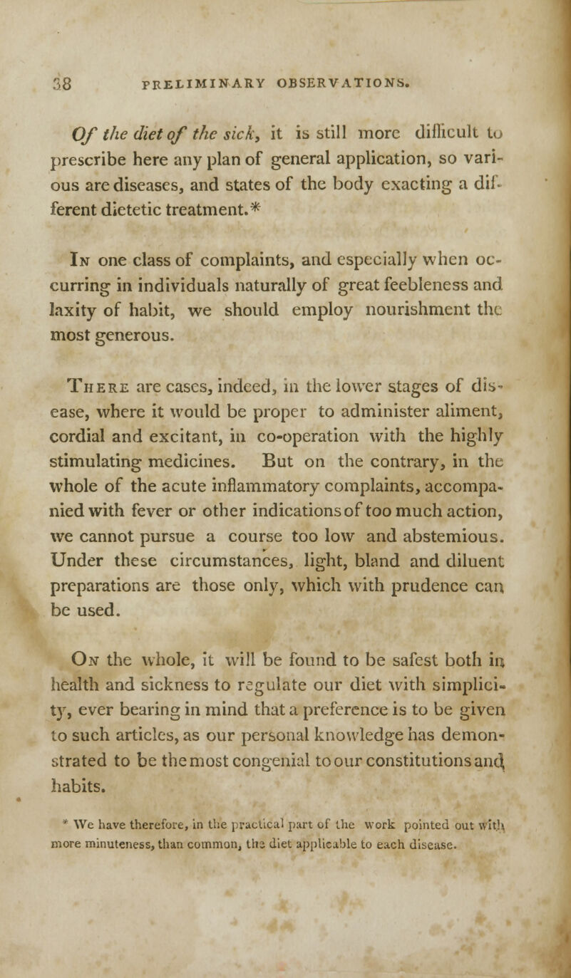 Of the diet of the sick, it is still more difficult to prescribe here any plan of general application, so vari- ous are diseases, and states of the body exacting a dif* ferent dietetic treatment.* In one class of complaints, and especially when oc- curring in individuals naturally of great feebleness and laxity of habit, we should employ nourishment the most generous. There are cases, indeed, in the lower stages of dis- ease, where it would be proper to administer aliment, cordial and excitant, in co-operation with the highly stimulating medicines. But on the contrary, in the whole of the acute inflammatory complaints, accompa- nied with fever or other indications of too much action, we cannot pursue a course too low and abstemious. Under these circumstances, light, bland and diluent preparations are those only, which with prudence can be used. On the whole, it will be found to be safest both in health and sickness to regulate our diet with simplici- ty, ever bearing in mind that a preference is to be given to such articles, as our personal knowledge has demon- strated to be the most congenial to our constitutions anc\ habits. * We have therefore, in the practical part of the work pointed out with more minuteness, than common, ths diet applicable to each disease.