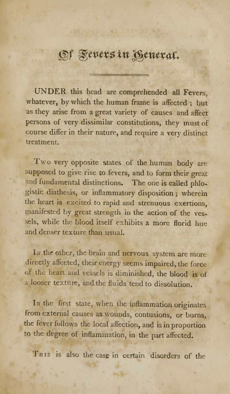 xgf %wtx$inWtux<tf. UNDER this head are comprehended all Fevers, whatever, by which the human frame is affected ; but as they arise from a great variety of causes and affect persons of very dissimilar constitutions, they must of course differ in their nature, and require a very distinct treatment. Two very opposite states of the human body are supposed to give rise to fevers, and to form their great and fundamental distinctions. The one is called phlo- gistic diathesis, or inflammatory disposition; wherein the heart is excited to rapid and strenuous exertions, manifested by great strength in the action of the ves- sels, while the blood itself exhibits a more florid hue and denser texture than usual. In the other, the brain and nervous system are more directly affected, their energy seems impaired, the force of the heart and vessels is diminished, the blood is of a looser texture, and the fluids tend to dissolution. In the first state, when the inflammation originates from external causes as wounds, contusions, or burns, the fever follows the local affection, and is in proportion to the degree of inflammation, in the part affected. This is also the case in certain disorders of the