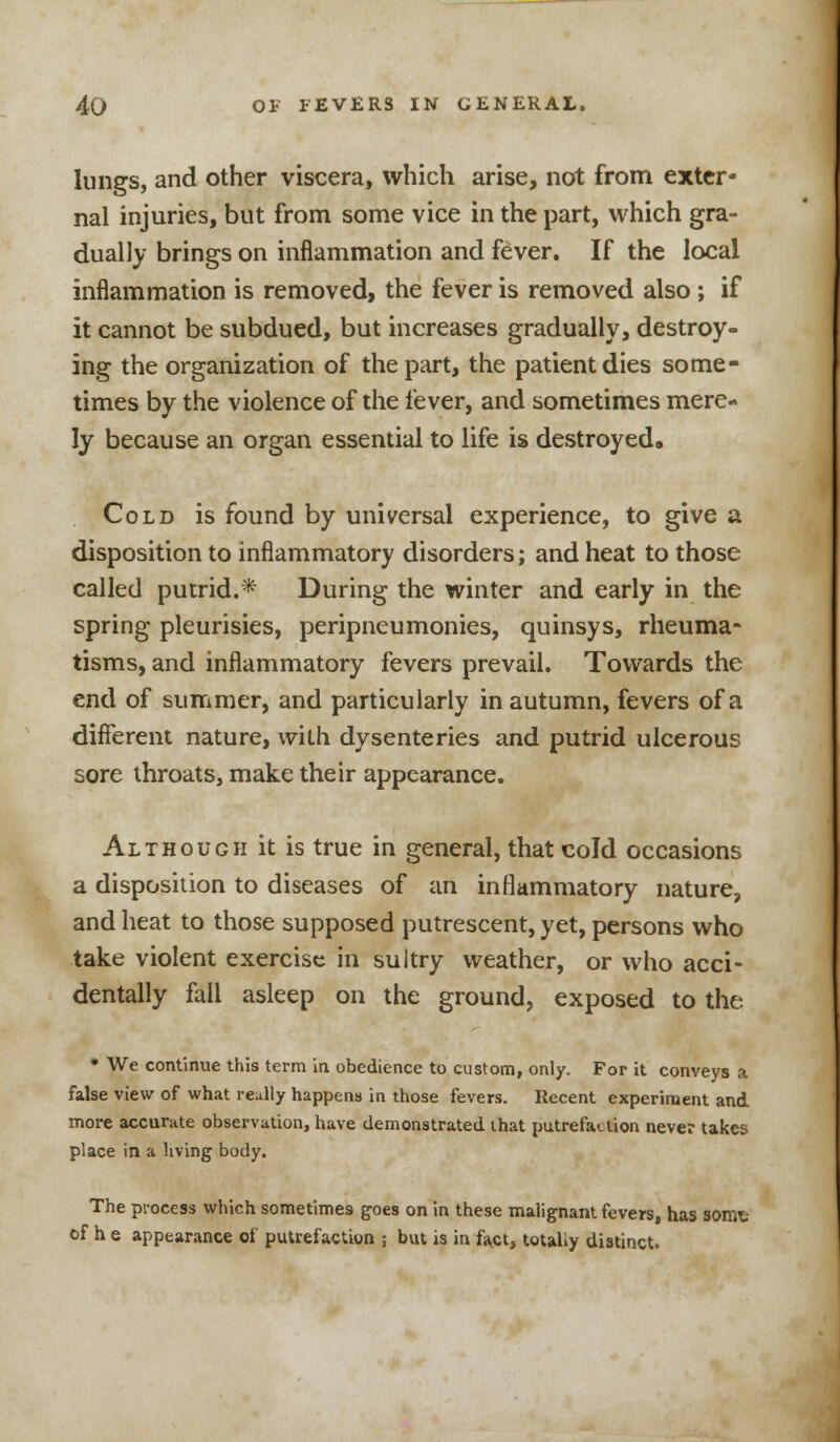 lungs, and other viscera, which arise, not from exter- nal injuries, but from some vice in the part, which gra- dually brings on inflammation and fever. If the local inflammation is removed, the fever is removed also; if it cannot be subdued, but increases gradually, destroy- ing the organization of the part, the patient dies some- times by the violence of the fever, and sometimes mere- ly because an organ essential to life is destroyed. Cold is found by universal experience, to give a disposition to inflammatory disorders; and heat to those called putrid.* During the winter and early in the spring pleurisies, peripneumonies, quinsys, rheuma- tisms, and inflammatory fevers prevail. Towards the end of summer, and particularly in autumn, fevers of a different nature, with dysenteries and putrid ulcerous sore throats, make their appearance. Although it is true in general, that cold occasions a disposition to diseases of an inflammatory nature, and heat to those supposed putrescent, yet, persons who take violent exercise in sultry weather, or who acci- dentally fall asleep on the ground, exposed to the * We continue this term in obedience to custom, only. For it conveys a false view of what really happens in those fevers. Recent experiment and more accurate observation, have demonstrated that putrefaction never takes place in a living body. The process which sometimes goes on in these malignant fevers, has sorat of h e appearance of putrefaction ; but is in fact, totally distinct.
