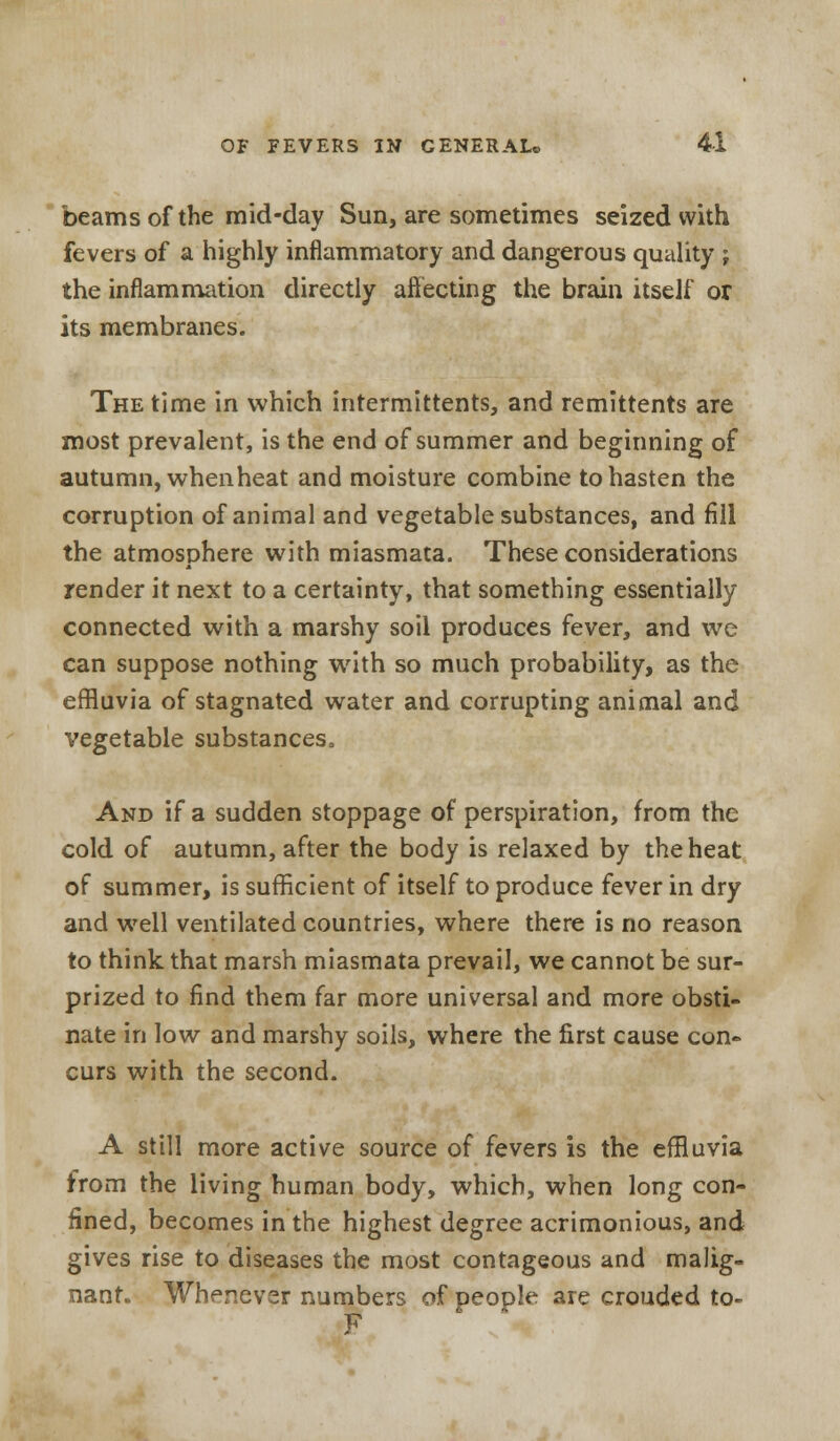beams of the mid-day Sun, are sometimes seized with fevers of a highly inflammatory and dangerous quality ; the inflammation directly affecting the brain itself or its membranes. The time in which intermittents, and remittents are most prevalent, is the end of summer and beginning of autumn, whenheat and moisture combine to hasten the corruption of animal and vegetable substances, and fill the atmosphere with miasmata. These considerations render it next to a certainty, that something essentially connected with a marshy soil produces fever, and we can suppose nothing with so much probability, as the effluvia of stagnated water and corrupting animal and vegetable substances, And if a sudden stoppage of perspiration, from the cold of autumn, after the body is relaxed by the heat of summer, is sufficient of itself to produce fever in dry and well ventilated countries, where there is no reason to think that marsh miasmata prevail, we cannot be sur- prized to find them far more universal and more obsti- nate in low and marshy soils, where the first cause con- curs with the second. A still more active source of fevers is the effluvia from the living human body, which, when long con- fined, becomes in the highest degree acrimonious, and gives rise to diseases the most contageous and malig- nant. Whenever numbers of Deople are crouded to- F