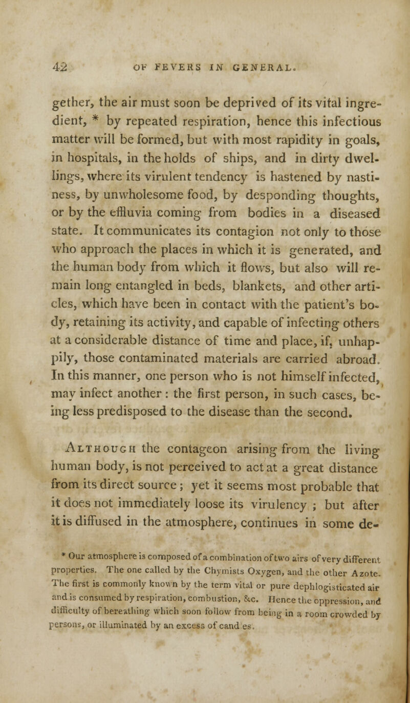 gether, the air must soon be deprived of its vital ingre- dient, * by repeated respiration, hence this infectious matter will be formed, but with most rapidity in goals, in hospitals, in the holds of ships, and in dirty dwel- lings, where its virulent tendency is hastened by nasti- ness, by unwholesome food, by desponding thoughts, or by the effluvia coming from bodies in a diseased state. It communicates its contagion not only to those who approach the places in which it is generated, and the human body from which it flows, but also will re- main long entangled in beds, blankets, and other arti- cles, which have been in contact with the patient's bo- dy, retaining its activity, and capable of infecting others at a considerable distance of time and place, if, unhap- pily, those contaminated materials are carried abroad. In this manner, one person who is not himself infected, may infect another : the first person, in such cases, be- ing less predisposed to the disease than the second. Although the contageon arising from the living human body, is not perceived to act at a great distance from its direct source ; yet it seems most probable that it does not immediately loose its virulency ; but after it is diffused in the atmosphere, continues in some de- * Our atmosphere is composed of a combination of two airs of very different properties. The one called by the Chymists Oxygen, and the other Azote. The first is commonly known by the term vital or pure dephlogisticated air and is consumed by respiration, combustion, &c. Hence the oppression, and difficulty of bereathing which soon follow from being in a room crowded by persons, or illuminated by an excess of cand es.