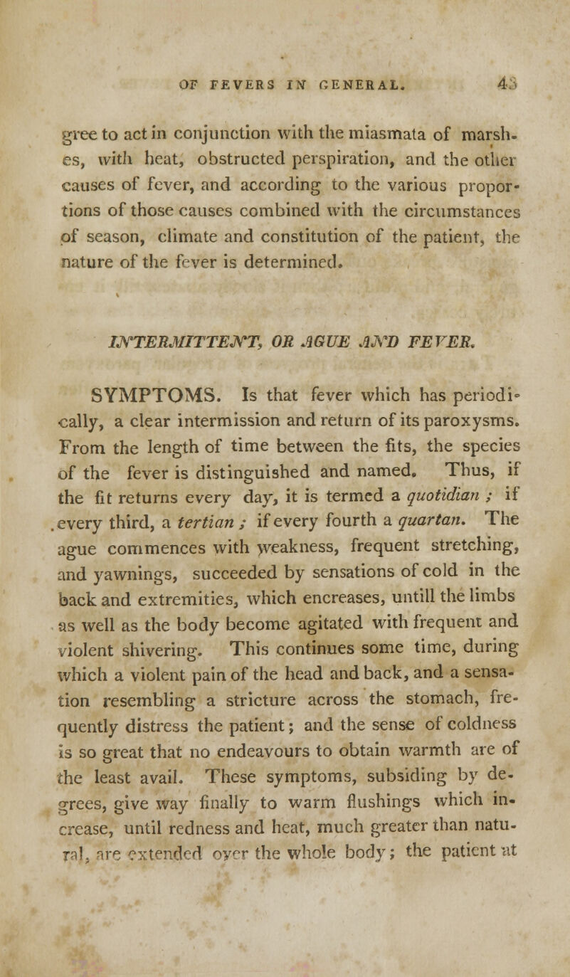 gree to act in conjunction with the miasmata of marsh- es, with heat, obstructed perspiration, and the other causes of fever, and according to the various propor- tions of those causes combined with the circumstances of season, climate and constitution of the patient, the nature of the fever is determined. INTERMITTENT, OR AGUE AXD FEVER. SYMPTOMS. Is that fever which has period i» cally, a clear intermission and return of its paroxysms. From the length of time between the fits, the species of the fever is distinguished and named. Thus, if the fit returns every day, it is termed a quotidian ; if every third, a tertian ; if every fourth a quartan. The ague commences with weakness, frequent stretching, and yawnings, succeeded by sensations of cold in the back and extremities, which encreases, untill the limbs as well as the body become agitated with frequent and violent shivering. This continues some time, during which a violent pain of the head and back, and a sensa- tion resembling a stricture across the stomach, fre- quently distress the patient; and the sense of coldness is so great that no endeavours to obtain warmth are of the least avail. These symptoms, subsiding by de- grees, give way finally to warm flushings which in- crease, until redness and heat, much greater than natu- ral, are extended over the whole body; the patient at