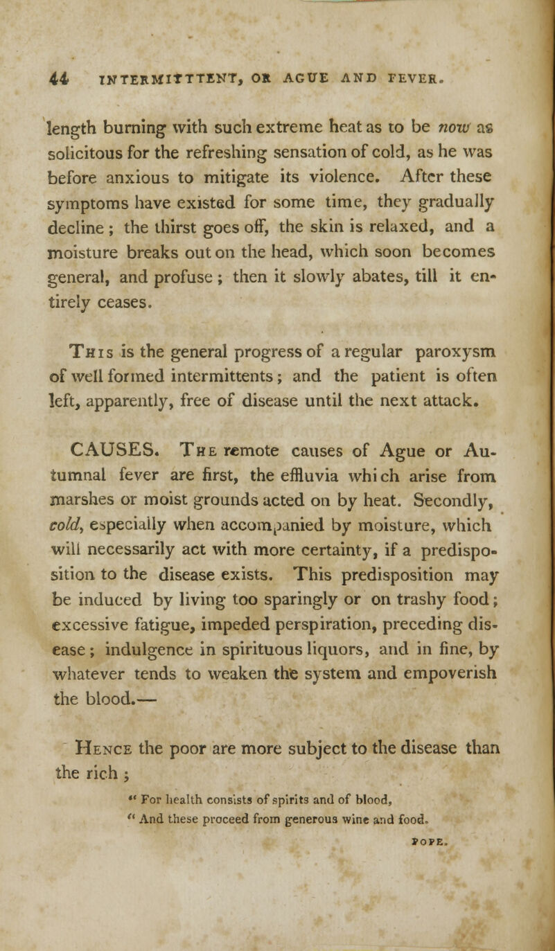 length burning with such extreme heat as to be now as solicitous for the refreshing sensation of cold, as he was before anxious to mitigate its violence. After these symptoms have existed for some time, they gradually decline ; the thirst goes off, the skin is relaxed, and a moisture breaks out on the head, which soon becomes general, and profuse ; then it slowly abates, till it en- tirely ceases. This is the general progress of a regular paroxysm of well formed intermittents; and the patient is often left, apparently, free of disease until the next attack. CAUSES. The remote causes of Ague or Au- tumnal fever are first, the effluvia whi ch arise from marshes or moist grounds acted on by heat. Secondly, cold> especially when accompanied by moisture, which will necessarily act with more certainty, if a predispo- sition to the disease exists. This predisposition may be induced by living too sparingly or on trashy food; excessive fatigue, impeded perspiration, preceding dis- ease ; indulgence in spirituous liquors, and in fine, by whatever tends to weaken the system and empoverish the blood.— Hence the poor are more subject to the disease than the rich; *• For health consists of spirits and of blood, And these proceed from generous wine and food. POPE.