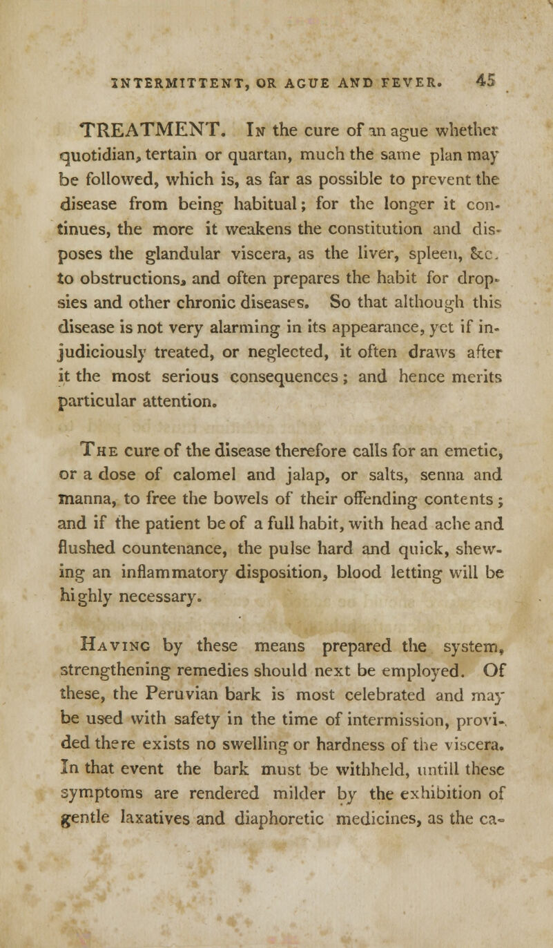 TREATMENT. In the cure of in ague whether quotidian, tertain or quartan, much the same plan may be followed, which is, as far as possible to prevent the disease from being habitual; for the longer it con- tinues, the more it weakens the constitution and dis- poses the glandular viscera, as the liver, spleen, Sec. to obstructions, and often prepares the habit for drop- sies and other chronic diseases. So that although this disease is not very alarming in its appearance, yet if in- judiciously treated, or neglected, it often draws after it the most serious consequences; and hence merits particular attention. The cure of the disease therefore calls for an emetic, or a dose of calomel and jalap, or salts, senna and manna, to free the bowels of their offending contents; and if the patient be of a full habit, with head ache and flushed countenance, the pulse hard and quick, shew- ing an inflammatory disposition, blood letting will be highly necessary. Having by these means prepared the system, strengthening remedies should next be employed. Of these, the Peruvian bark is most celebrated and may be used with safety in the time of intermission, provi- ded there exists no swelling or hardness of the viscera. In that event the bark must be withheld, untill these symptoms are rendered milder by the exhibition of gentle laxatives and diaphoretic medicines, as the ca-