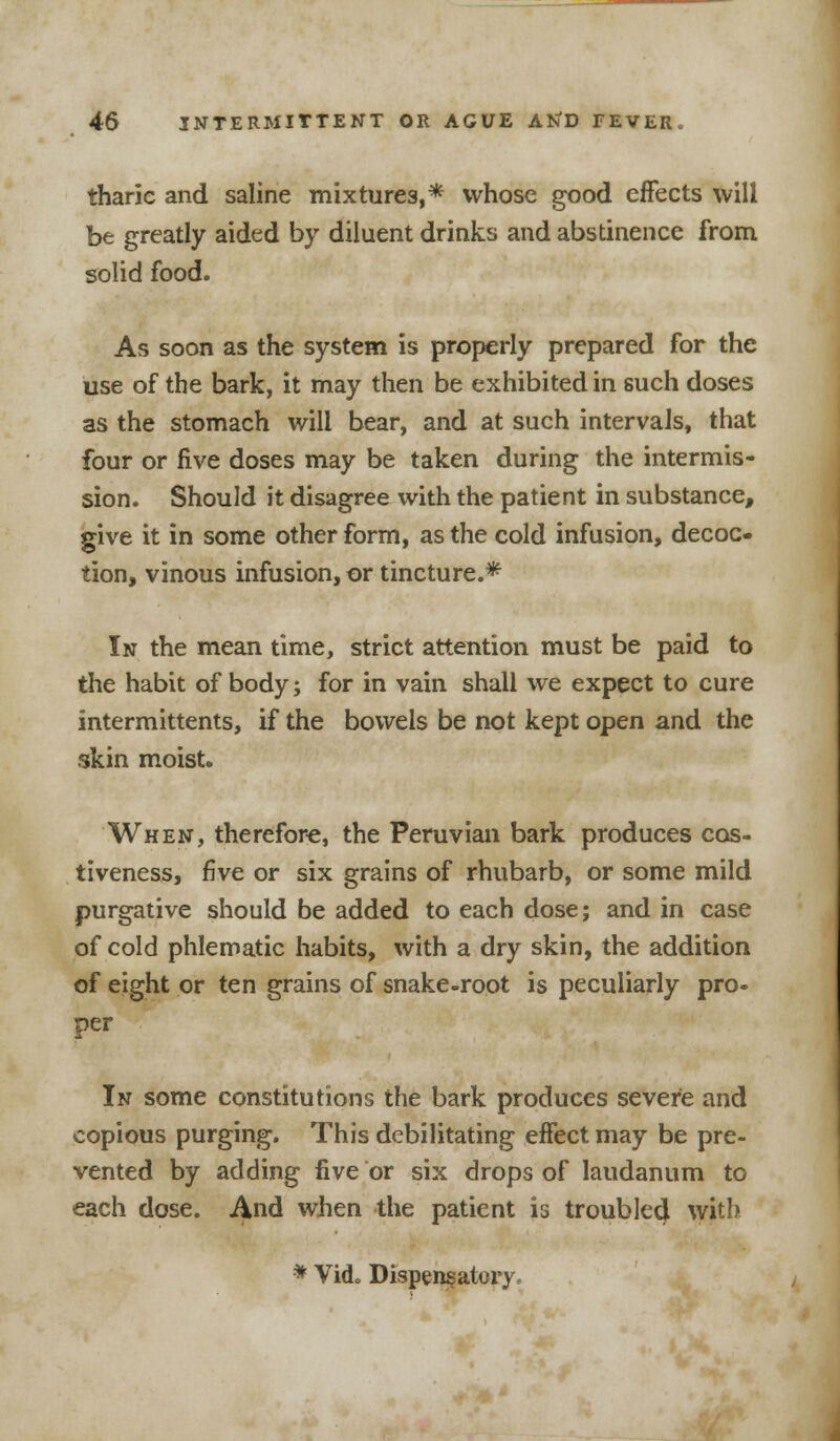tharic and saline mixtures,* whose good effects will be greatly aided by diluent drinks and abstinence from solid food. As soon as the system is properly prepared for the use of the bark, it may then be exhibited in such doses as the stomach will bear, and at such intervals, that four or five doses may be taken during the intermis- sion. Should it disagree with the patient in substance, give it in some other form, as the cold infusion, decoc- tion, vinous infusion, or tincture.* In the mean time, strict attention must be paid to the habit of body; for in vain shall we expect to cure intermittents, if the bowels be not kept open and the skin moist. When, therefore, the Peruvian bark produces cos- tiveness, five or six grains of rhubarb, or some mild purgative should be added to each dose; and in case of cold phlematic habits, with a dry skin, the addition of eight or ten grains of snake-root is peculiarly pro- per In some constitutions the bark produces severe and copious purging. This debilitating effect may be pre- vented by adding five or six drops of laudanum to each dose. And when the patient is troubled with * Vi<L Dispensatory,