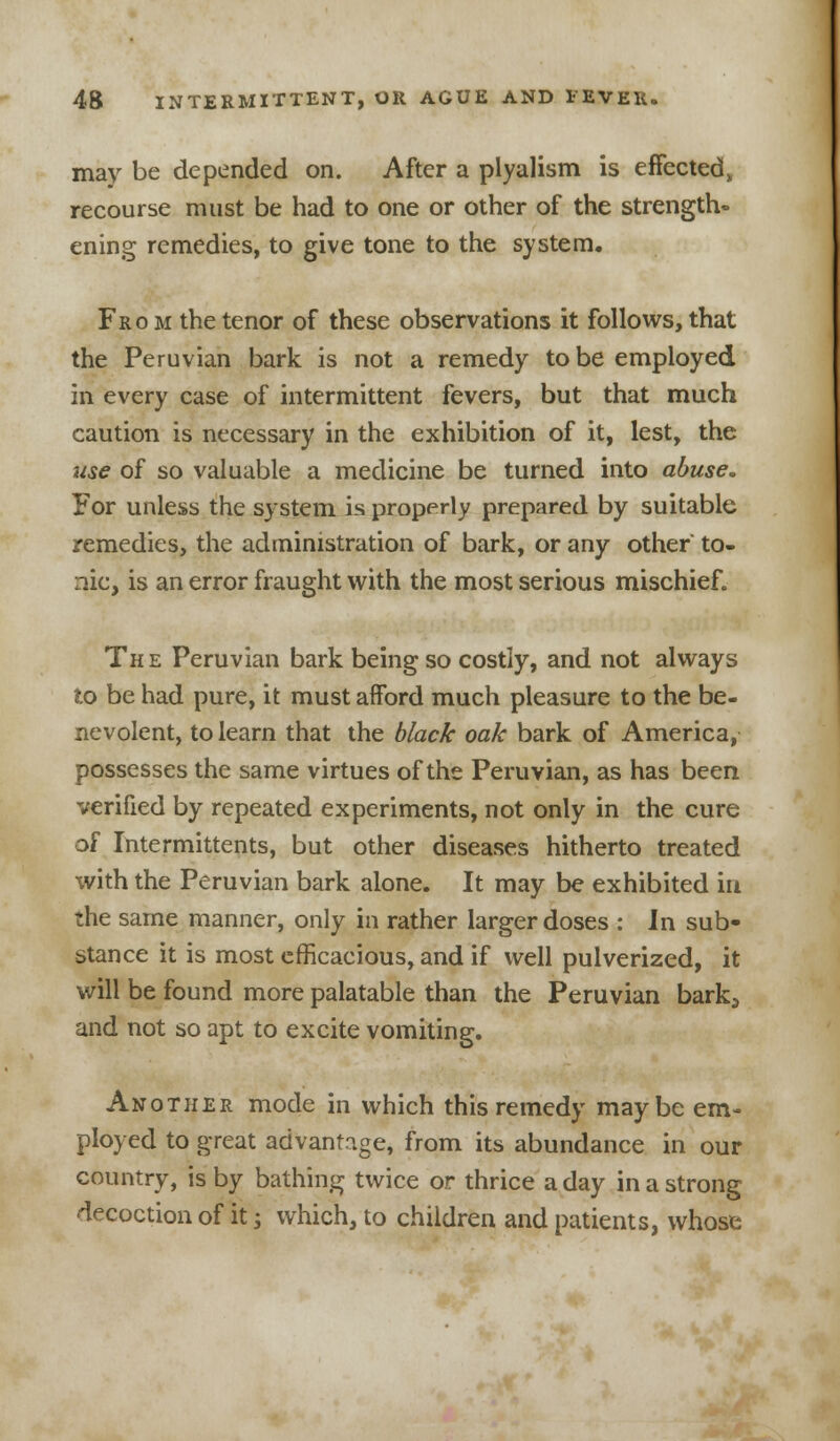 may be depended on. After a plyalism is effected, recourse must be had to one or other of the strength- ening remedies, to give tone to the system. From the tenor of these observations it follows, that the Peruvian bark is not a remedy to be employed in every case of intermittent fevers, but that much caution is necessary in the exhibition of it, lest, the use of so valuable a medicine be turned into abuse. For unless the system is properly prepared by suitable remedies, the administration of bark, or any other to- nic, is an error fraught with the most serious mischief. The Peruvian bark being so costly, and not always to be had pure, it must afford much pleasure to the be- nevolent, to learn that the black oak bark of America, possesses the same virtues of the Peruvian, as has been verified by repeated experiments, not only in the cure of Intermittents, but other diseases hitherto treated with the Peruvian bark alone. It may be exhibited in the same manner, only in rather larger doses : Jn sub- stance it is most efficacious, and if well pulverized, it will be found more palatable than the Peruvian bark3 and not so apt to excite vomiting. Another mode in which this remedy maybe em- ployed to great advantage, from its abundance in our country, is by bathing twice or thrice a day in a strong decoction of it j which, to children and patients, whose