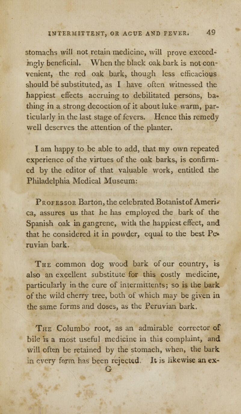 stomachs will not retain medicine, will prove exceed- ingly beneficial. When the black oak bark is not con- venient, the red oak bark, though less efficacious should be substituted, as I have often witnessed the happiest effects accruing to debilitated persons, ba- thing in a strong decoction of it about luke warm, par- ticularly in the last stage of fevers. Hence this remedy well deserves the attention of the planter. I am happy to be able to add, that my own repeated experience of the virtues of the oak barks, is confirm- ed by the editor of that valuable work, entitled the Philadelphia Medical Museum: Professor Barton, the celebrated Botanist of Ameri* ca, assures us that he has employed the bark of the Spanish oak in gangrene, with the happiest effect, and that he considered it in powder, equal to the best Pe» ruvian bark. The common dog wood bark of our country, is also an excellent substitute for this costly medicine, particularly in the cure of intermittents; so is the bark of the wild cherry tree, both of which may be given in the same forms and doses, as the Peruvian bark. The Columbo root, as an admirable corrector of bile is a most useful medicine in this complaint, and will often be retained by the stomach, when, the bark in every farm has been rejected. It is likewise an ex- G