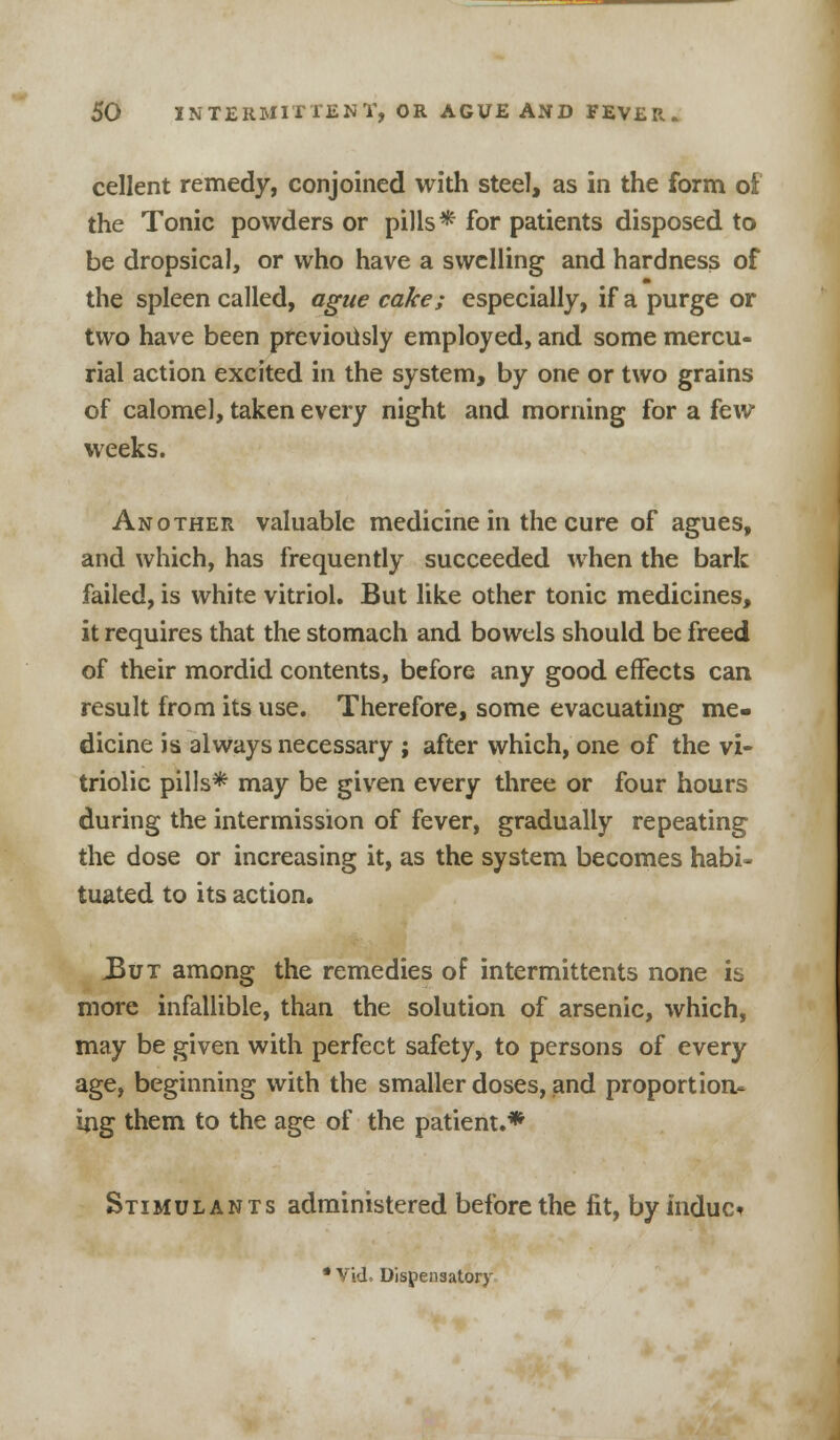 cellent remedy, conjoined with steel, as in the form of the Tonic powders or pills* for patients disposed to be dropsical, or who have a swelling and hardness of the spleen called, ague cake; especially, if a purge or two have been previously employed, and some mercu- rial action excited in the system, by one or two grains of calomel, taken every night and morning for a few weeks. Another valuable medicine in the cure of agues, and which, has frequently succeeded when the bark failed, is white vitriol. But like other tonic medicines, it requires that the stomach and bowels should be freed of their mordid contents, before any good effects can result from its use. Therefore, some evacuating me- dicine is always necessary ; after which, one of the vi- triolic pills* may be given every three or four hours during the intermission of fever, gradually repeating the dose or increasing it, as the system becomes habi- tuated to its action. .But among the remedies of intermittents none is more infallible, than the solution of arsenic, which, may be given with perfect safety, to persons of every age, beginning with the smaller doses, and proportion- ing them to the age of the patient.* Stimulants administered before the fit, by indue*