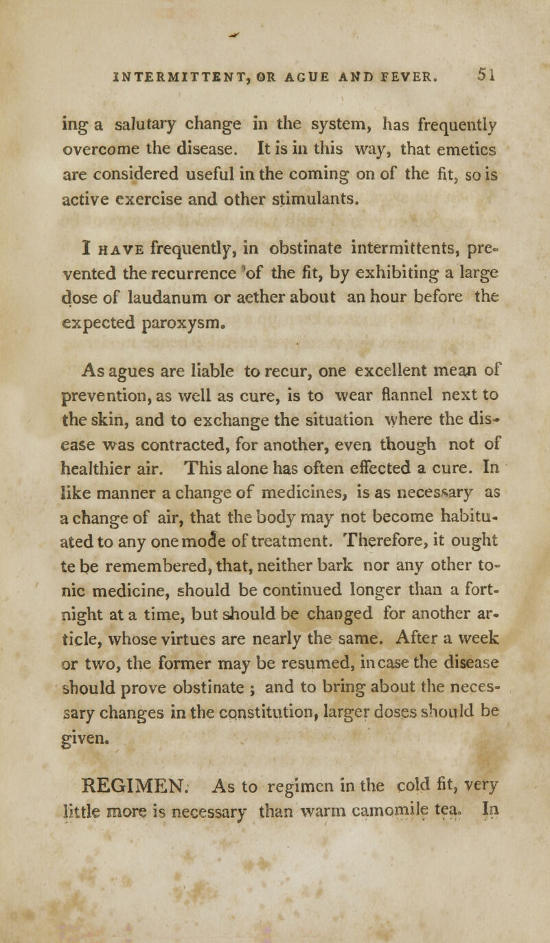 ing a salutary change in the system, has frequently overcome the disease. It is in this way, that emetics are considered useful in the coming on of the fit, so is active exercise and other stimulants. I have frequently, in obstinate intermittents, pre- vented the recurrence 'of the fit, by exhibiting a large dose of laudanum or aether about an hour before the expected paroxysm. As agues are liable to recur, one excellent mean of prevention, as well as cure, is to wear flannel next to the skin, and to exchange the situation where the dis- ease was contracted, for another, even though not of healthier air. This alone has often effected a cure. In like manner a change of medicines, is as necessary as a change of air, that the body may not become habitu- ated to any onemo^e of treatment. Therefore, it ought te be remembered, that, neither bark nor any other to- nic medicine, should be continued longer than a fort- night at a time, but should be changed for another ar- ticle, whose virtues are nearly the same. After a week or two, the former may be resumed, in case the disease should prove obstinate j and to bring about the neces- sary changes in the constitution, larger doses should be given. REGIMEN. As to regimen in the cold fit, very little more is necessary than warm camomile tea. Jn