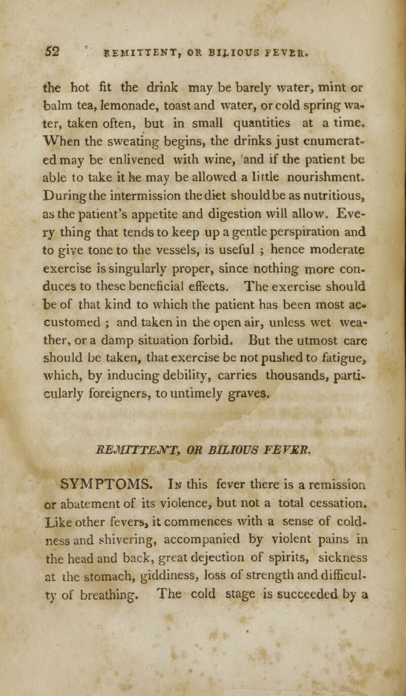 the hot fit the drink may be barely water, mint or balm tea, lemonade, toast and water, or cold spring wa- ter, taken often, but in small quantities at a time. When the sweating begins, the drinks just enumerat- ed may be enlivened with wine, and if the patient be able to take it he may be allowed a little nourishment. During the intermission the diet should be as nutritious, as the patient's appetite and digestion will allow. Eve- ry thing that tends to keep up a gentle perspiration and to give tone to the vessels, is useful ; hence moderate exercise is singularly proper, since nothing more con- duces to these beneficial effects. The exercise should be of that kind to which the patient has been most ac- customed ; and taken in the open air, unless wet wea- ther, or a damp situation forbid. But the utmost care should be taken, that exercise be not pushed to fatigue, which, by inducing debility, carries thousands, parti- cularly foreigners, to untimely graves. REMITTENT, OR BILIOUS FEVER. SYMPTOMS. In this fever there is a remission or abatement of its violence, but not a total cessation. Like other fevers, it commences with a sense of cold- ness and shivering, accompanied by violent pains in the head and back, great dejection of spirits, sickness at the stomach, giddiness, loss of strength and difficul- ty of breathing. The cold stage is succeeded by a