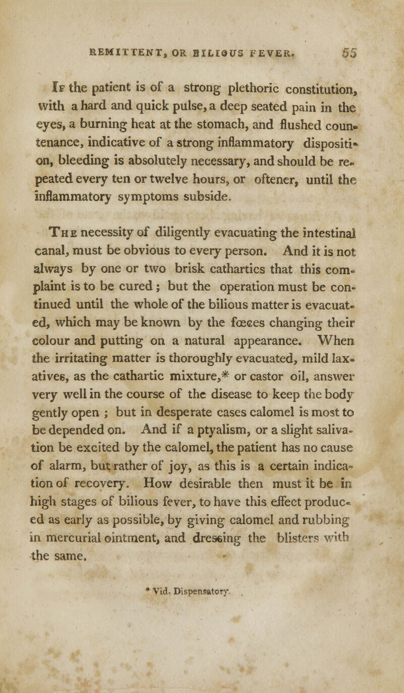 If the patient is of a strong plethoric constitution, with a hard and quick pulse, a deep seated pain in the eyes, a burning heat at the stomach, and flushed coun- tenance, indicative of a strong inflammatory dispositi- on, bleeding is absolutely necessary, and should be re- peated every ten or twelve hours, or oftener, until the inflammatory symptoms subside. The necessity of diligently evacuating the intestinal canal, must be obvious to every person. And it is not always by one or two brisk cathartics that this com- plaint is to be cured; but the operation must be con- tinued until the whole of the bilious matter is evacuat- ed, which may be known by the fceces changing their colour and putting on a natural appearance. When the irritating matter is thoroughly evacuated, mild lax- atives, as the cathartic mixture,* or castor oil, answer very well in the course of the disease to keep the body gently open ; but in desperate cases calomel is most to be depended on. And if a ptyalism, or a slight saliva- tion be excited by the calomel, the patient has no cause of alarm, but rather of joy, as this is a certain indica- tion of recovery. How desirable then must it be in high stages of bilious fever, to have this eifect produc- ed as early as possible, by giving calomel and rubbing in mercurial ointment, and dressing the blisters with the same.