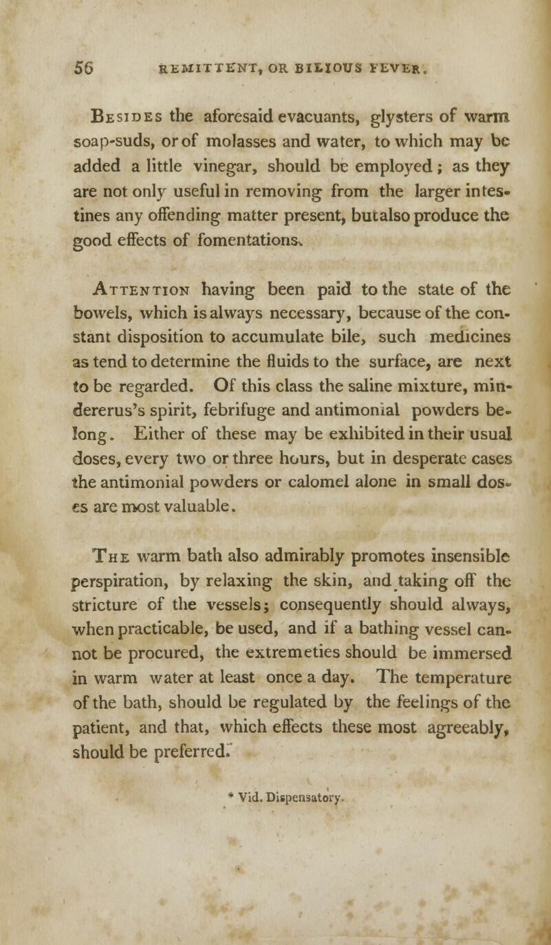 Besides the aforesaid evacuants, glysters of warm soap-suds, or of molasses and water, to which may be added a little vinegar, should be employed; as they are not only useful in removing from the larger intes- tines any offending matter present, butalso produce the good effects of fomentations^ Attention having been paid to the state of the bowels, which is always necessary, because of the con- stant disposition to accumulate bile, such medicines as tend to determine the fluids to the surface, are next to be regarded. Of this class the saline mixture, min- dererus's spirit, febrifuge and antimonial powders be- long . Either of these may be exhibited in their usual doses, every two or three hours, but in desperate cases the antimonial powders or calomel alone in small dos- es are most valuable. The warm bath also admirably promotes insensible perspiration, by relaxing the skin, and taking off the stricture of the vessels; consequently should always, when practicable, be used, and if a bathing vessel can- not be procured, the extremeties should be immersed in warm water at least once a day. The temperature of the bath, should be regulated by the feelings of the patient, and that, which effects these most agreeably, should be preferred.