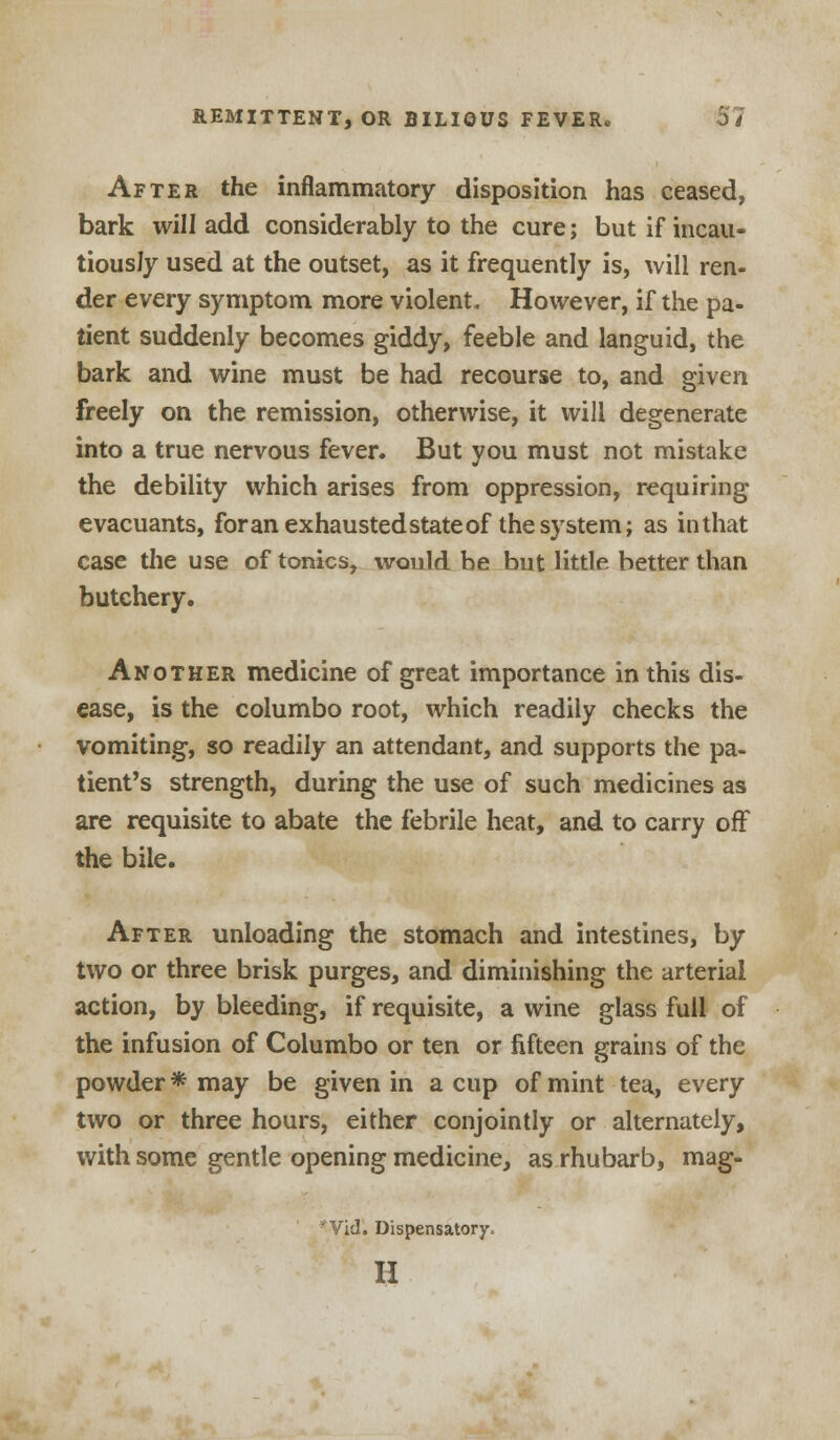 After the inflammatory disposition has ceased, bark will add considerably to the cure; but if incau- tiously used at the outset, as it frequently is, will ren- der every symptom more violent. However, if the pa- tient suddenly becomes giddy, feeble and languid, the bark and wine must be had recourse to, and given freely on the remission, otherwise, it will degenerate into a true nervous fever. But you must not mistake the debility which arises from oppression, requiring evacuants, for an exhausted state of the system; as in that case the use of tonics, would be but little better than butchery. Another medicine of great importance in this dis- ease, is the columbo root, which readily checks the vomiting, so readily an attendant, and supports the pa- tient's strength, during the use of such medicines as are requisite to abate the febrile heat, and to carry off the bile. After unloading the stomach and intestines, by two or three brisk purges, and diminishing the arterial action, by bleeding, if requisite, a wine glass full of the infusion of Columbo or ten or fifteen grains of the powder * may be given in a cup of mint tea, every two or three hours, either conjointly or alternately, with some gentle opening medicine, as rhubarb, mag- *Vid. Dispensatory. H