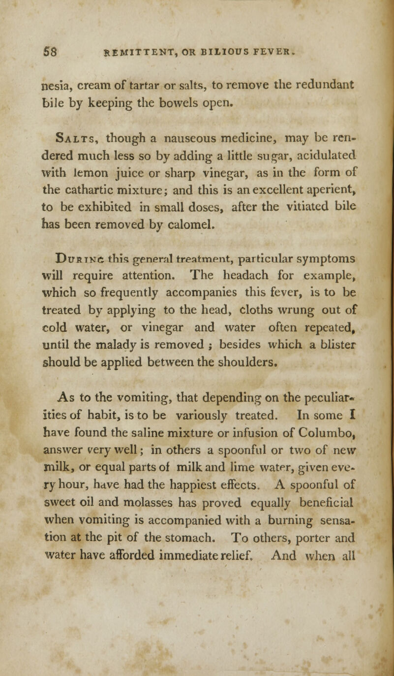 nesia, cream of tartar or salts, to remove the redundant bile by keeping the bowels open. Salts, though a nauseous medicine, may be ren- dered much less so by adding a little sugar, acidulated with lemon juice or sharp vinegar, as in the form of the cathartic mixture; and this is an excellent aperient, to be exhibited in small doses, after the vitiated bile has been removed by calomel. Durtn£ this general treatment, particular symptoms will require attention. The headach for example, which so frequently accompanies this fever, is to be treated by applying to the head, cloths wrung out of cold water, or vinegar and water often repeated, until the malady is removed ; besides which a blister should be applied between the shoulders. As to the vomiting, that depending on the peculiar- ities of habit, is to be variously treated. In some I have found the saline mixture or infusion of Columbo, answer very well; in others a spoonful or two of new milk, or equal parts of milk and lime water, given eve- ry hour, have had the happiest effects. A spoonful of sweet oil and molasses has proved equally beneficial when vomiting is accompanied with a burning sensa- tion at the pit of the stomach. To others, porter and water have afforded immediate relief. And when all