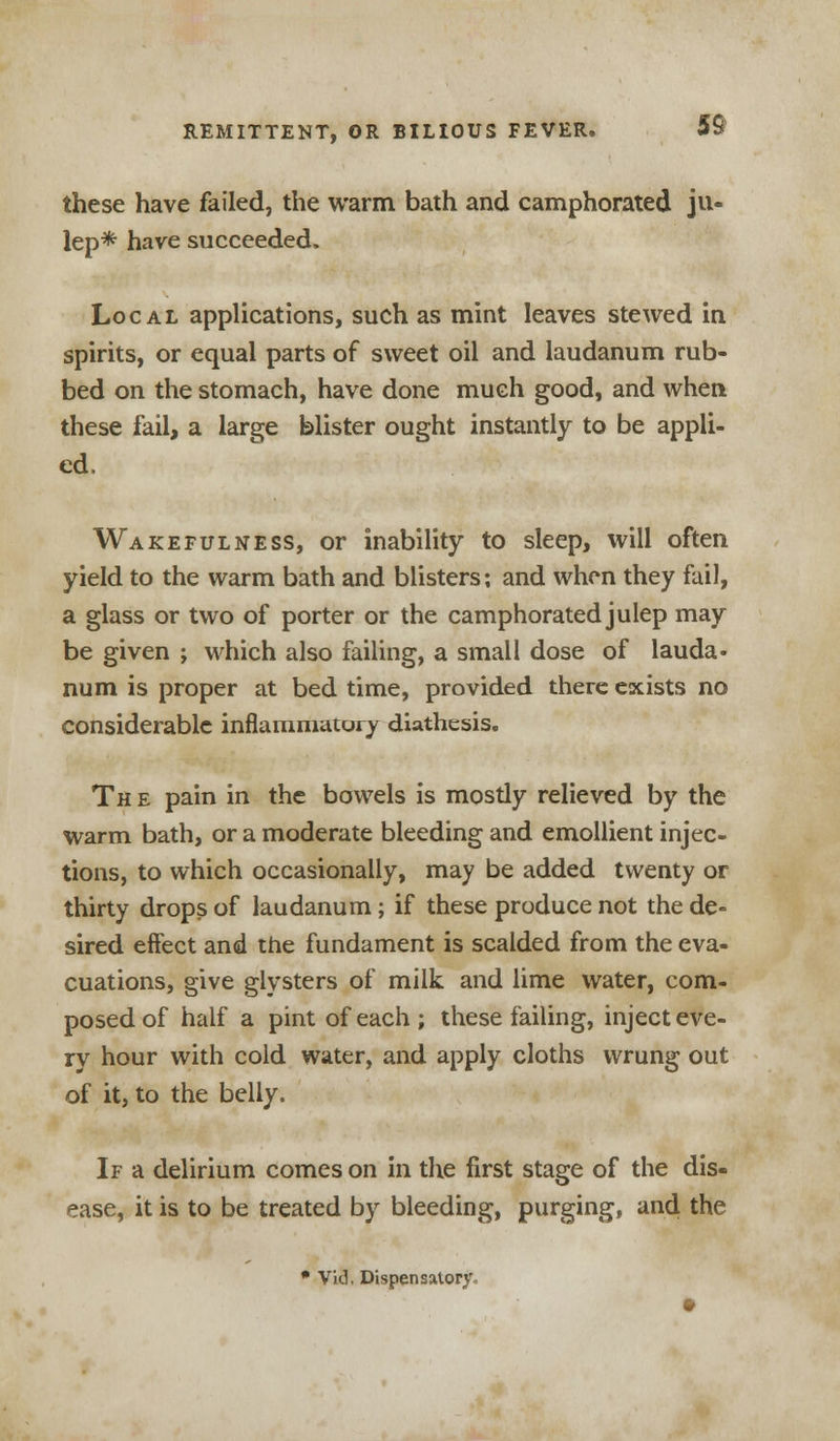 these have failed, the warm bath and camphorated ju- lep* have succeeded. Local applications, such as mint leaves stewed in spirits, or equal parts of sweet oil and laudanum rub- bed on the stomach, have done much good, and when these fail, a large blister ought instantly to be appli- ed. Wakefulness, or inability to sleep, will often yield to the warm bath and blisters; and when they fail, a glass or two of porter or the camphorated julep may be given ; which also failing, a small dose of lauda- num is proper at bed time, provided there exists no considerable inflammatory diathesis. Th e pain in the bowels is mostly relieved by the warm bath, or a moderate bleeding and emollient injec- tions, to which occasionally, may be added twenty or thirty drops of laudanum; if these produce not the de- sired eifect and the fundament is scalded from the eva- cuations, give glysters of milk and lime water, com- posed of half a pint of each ; these failing, inject eve- ry hour with cold water, and apply cloths wrung out of it, to the belly. If a delirium comes on in the first stage of the dis- ease, it is to be treated by bleeding, purging, and the