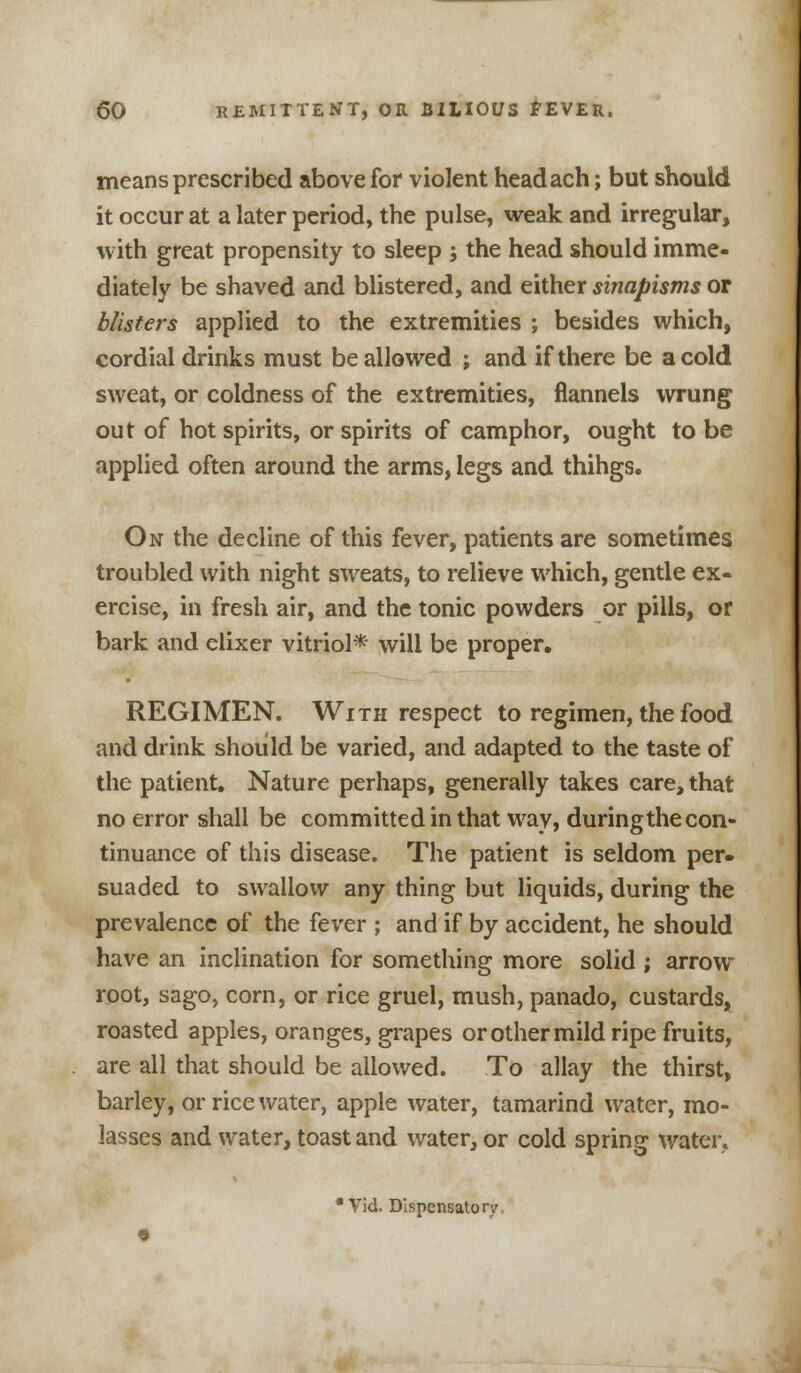 means prescribed above for violent headach; but should it occur at a later period, the pulse, weak and irregular, with great propensity to sleep ; the head should imme- diately be shaved and blistered, and either sinapisms or blisters applied to the extremities ; besides which, cordial drinks must be allowed ; and if there be a cold sweat, or coldness of the extremities, flannels wrung out of hot spirits, or spirits of camphor, ought to be applied often around the arms, legs and thihgs. On the decline of this fever, patients are sometimes troubled with night sweats, to relieve which, gentle ex- ercise, in fresh air, and the tonic powders or pills, or bark and elixer vitriol* will be proper. REGIMEN. With respect to regimen, the food and drink should be varied, and adapted to the taste of the patient. Nature perhaps, generally takes care, that no error shall be committed in that way, duringthe con- tinuance of this disease. The patient is seldom per- suaded to swallow any thing but liquids, during the prevalence of the fever ; and if by accident, he should have an inclination for something more solid ; arrow- root, sago, corn, or rice gruel, mush, panado, custards, roasted apples, oranges, grapes or other mild ripe fruits, are all that should be allowed. To allay the thirst, barley, or rice water, apple water, tamarind water, mo- lasses and water, toast and water, or cold spring water.