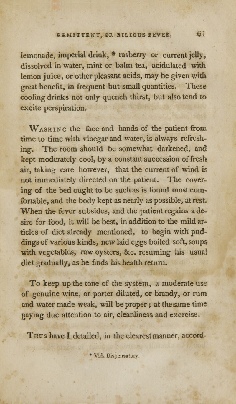 lemonade, imperial drink, * rasberry or current jelly, dissolved in water, mint or balm tea, acidulated with lemon juice, or other pleasant acids, may be given with great benefit, in frequent but small quantities. These cooling drinks not only quench thirst, but also tend to excite perspiration. Washing the face and hands of the patient from time to time with vinegar and water, is always refresh- ing. The room should be somewhat darkened, and kept moderately cool, by a constant succession of fresh air, taking care however, that the current of wind is not immediately directed on the patient. The cover- ing of the bed ought to be such as is found most com- fortable, and the body kept as nearly as possible, at rest. When the fever subsides, and the patient regains a de« sire for food, it will be best, in addition to the mild ar- ticles of diet already mentioned, to begin with pud- dings of various kinds, new laid eggs boiled soft, soups with vegetables, raw oysters, &c. resuming his usual diet gradually, as he finds his health return. To keep up the tone of the system, a moderate use of genuine wine, or porter diluted, or brandy, or rum and water made weak, will be proper; at the same time paying due attention to air, cleanliness and exercise. Thus have I detailed, in the clearest manner, accord