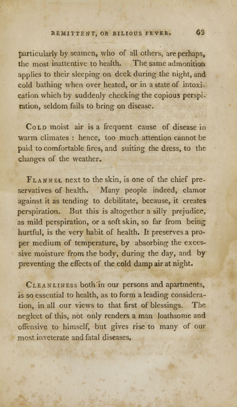 particularly by seamen, who of all others, are perhaps, the most inattentive to health. The same admonition applies to their sleeping on deck during the night, and cold bathing when over heated, or in a state of intoxi- cation which by suddenly checking the copious perspi. ration, seldom fails to bring on disease. Cold moist air is a frequent cause of disease in warm climates : hence, too much attention cannot be paid to comfortable fires, and suiting the dress, to the changes of the weather. Flannel next to the skin, is one of the chief pre- servatives of health. Many people indeed, clamor against it as tending to debilitate, because, it creates perspiration. But this is altogether a silly prejudice, as mild perspiration, or a soft skin, so far from being hurtful, is the very habit of health. It preserves a pro- per medium of temperature, by absorbing the exces- sive moisture from the body, during the day, and by preventing the effects of the cold damp air at night. Cleanliness both in our persons and apartments, is so essential to health, as to form a leading considera- tion, in all our views to that first of blessings. The neglect of this, not only renders a man loathsome and offensive to himself, but gives rise to many of our most inveterate and fatal diseases.