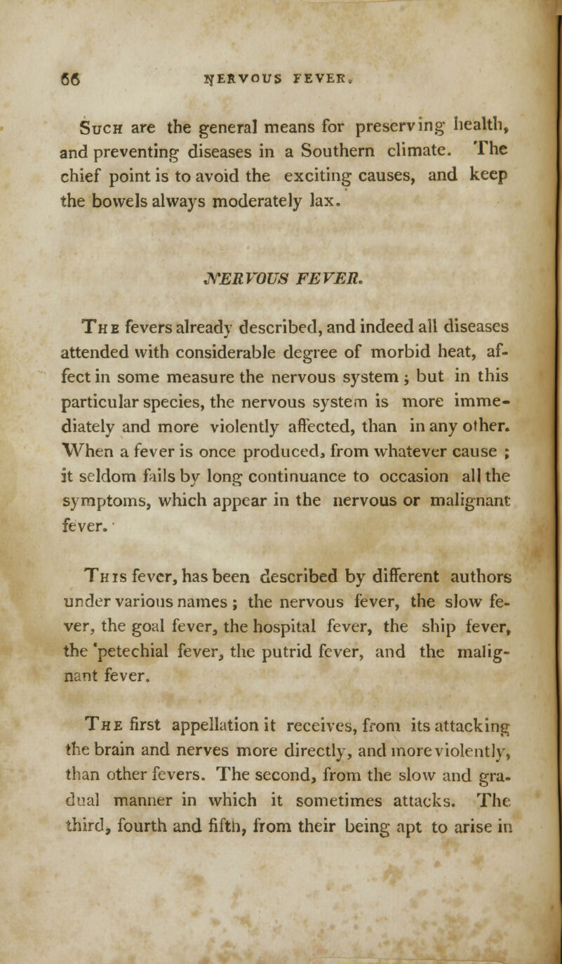 Such are the general means for preserving health, and preventing diseases in a Southern climate. The chief point is to avoid the exciting causes, and keep the bowels always moderately lax. NERVOUS FEVER. The fevers already described, and indeed all diseases attended with considerable degree of morbid heat, af- fect in some measure the nervous system ; but in this particular species, the nervous system is more imme- diately and more violently affected, than in any other. When a fever is once produced, from whatever cause ; it seldom fails by long continuance to occasion all the symptoms, which appear in the nervous or malignant fever. This fever, has been described by different authors under various names ; the nervous fever, the slow fe- ver, the goal fever, the hospital fever, the ship fever, the 'petechial fever, the putrid fever, and the malig- nant fever. The first appellation it receives, from its attacking the brain and nerves more directly, and more violently, than other fevers. The second, from the slow and gra- dual manner in which it sometimes attacks. The third, fourth and fifth, from their being apt to arise in