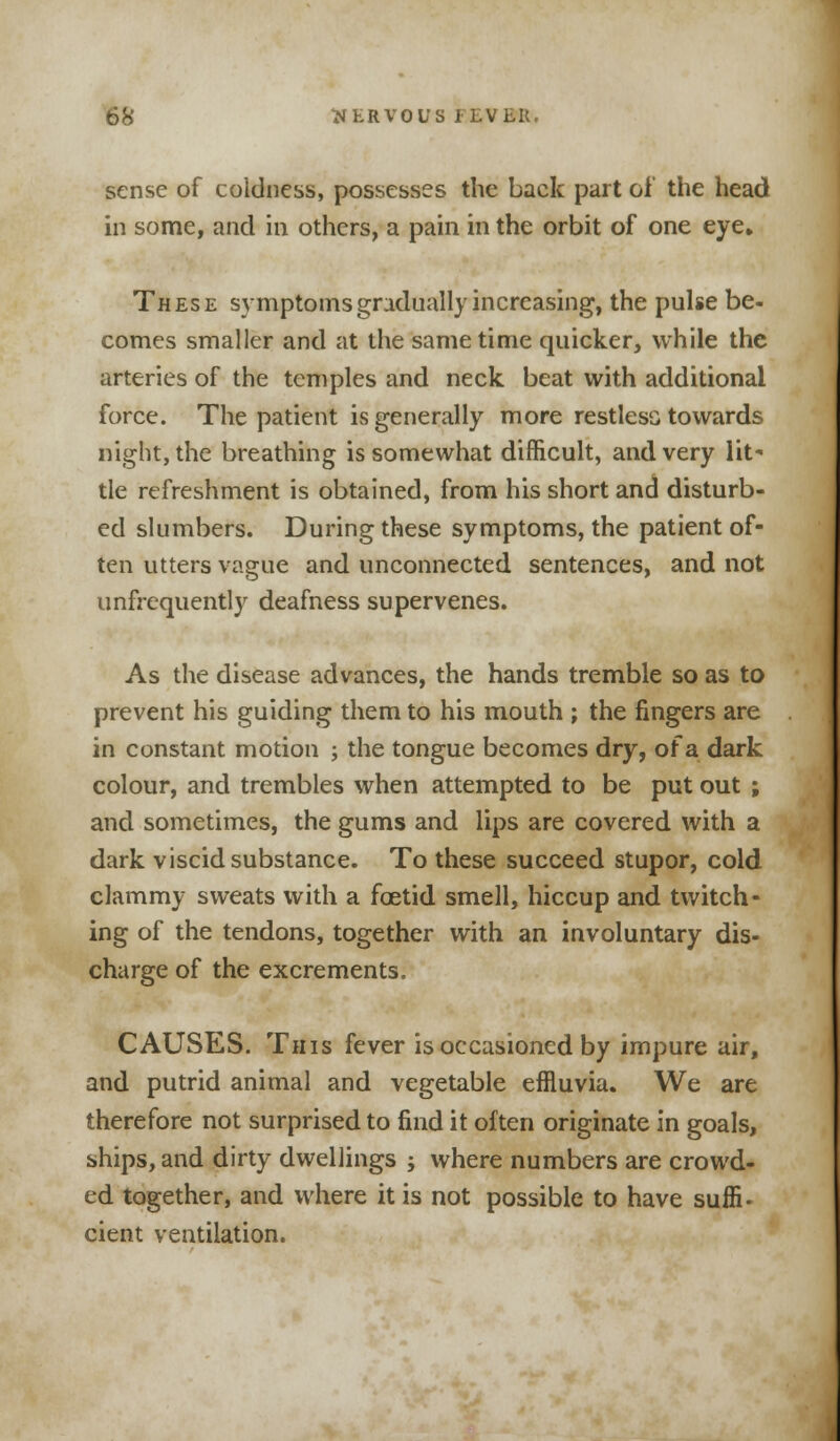 sense of coldness, possesses the back part of the head in some, and in others, a pain in the orbit of one eye. These symptoms gradually increasing, the pulse be- comes smaller and at the same time quicker, while the arteries of the temples and neck beat with additional force. The patient is generally more restlesc towards night, the breathing is somewhat difficult, and very lit- tle refreshment is obtained, from his short and disturb- ed slumbers. During these symptoms, the patient of- ten utters vague and unconnected sentences, and not unfrequently deafness supervenes. As the disease advances, the hands tremble so as to prevent his guiding them to his mouth ; the fingers are in constant motion ; the tongue becomes dry, of a dark colour, and trembles when attempted to be put out ; and sometimes, the gums and lips are covered with a dark viscid substance. To these succeed stupor, cold clammy sweats with a foetid smell, hiccup and twitch- ing of the tendons, together with an involuntary dis- charge of the excrements. CAUSES. This fever is occasioned by impure air, and putrid animal and vegetable effluvia. We are therefore not surprised to find it often originate in goals, ships, and dirty dwellings ; where numbers are crowd- ed together, and where it is not possible to have suffi. cient ventilation.