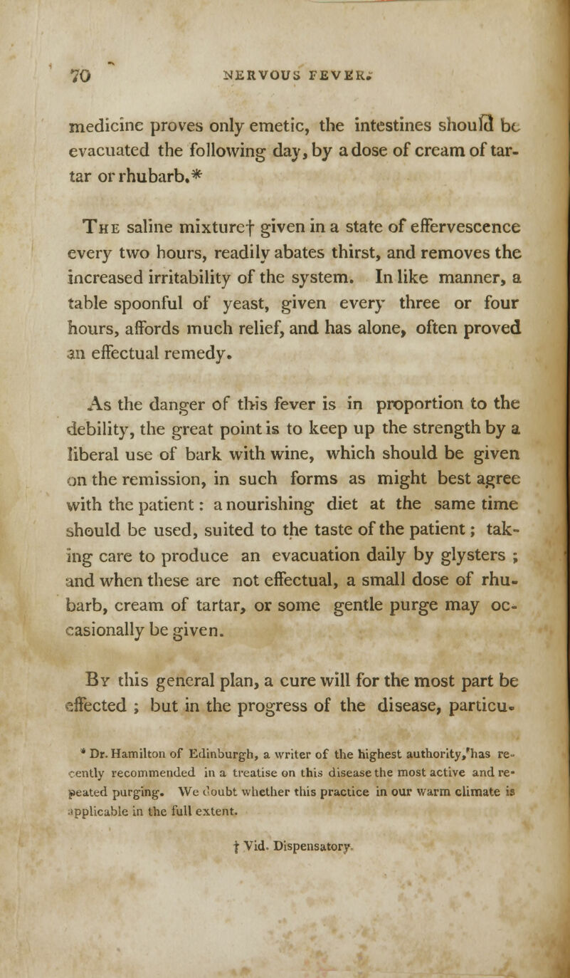 medicine proves only emetic, the intestines shouEt be evacuated the following day, by a dose of cream of tar- tar or rhubarb.* The saline mixturef given in a state of effervescence every two hours, readily abates thirst, and removes the increased irritability of the system. In like manner, a table spoonful of yeast, given every three or four hours, affords much relief, and has alone, often proved m effectual remedy. As the danger of this fever is in proportion to the debility, the great point is to keep up the strength by a liberal use of bark with wine, which should be given on the remission, in such forms as might best agree with the patient: a nourishing diet at the same time should be used, suited to the taste of the patient; tak- ing care to produce an evacuation daily by glysters ; and when these are not effectual, a small dose of rhu- barb, cream of tartar, or some gentle purge may oc- casionally be given. By this general plan, a cure will for the most part be effected ; but in the progress of the disease, particu- * Dr. Hamilton of Edinburgh, a writer of the highest authority/has re- cently recommended in a treatise on this disease the most active and re- peated purging. We doubt whether this practice in our warm climate is applicable in the full extent.