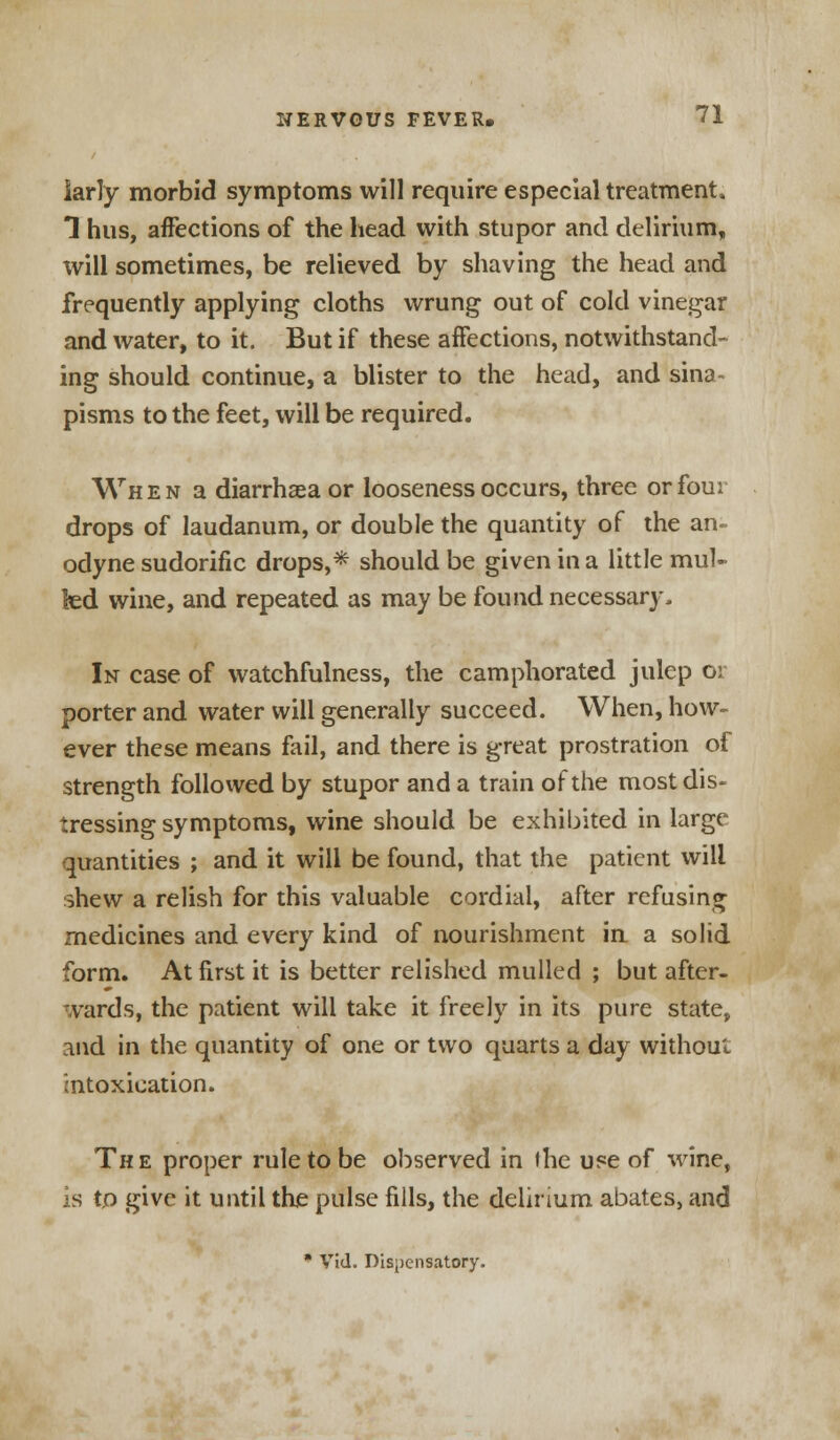 iarly morbid symptoms will require especial treatment, 1 hus, affections of the head with stupor and delirium, will sometimes, be relieved by shaving the head and frequently applying cloths wrung out of cold vinegar and water, to it. But if these affections, notwithstand- ing should continue, a blister to the head, and sina- pisms to the feet, will be required. When a diarrhaea or looseness occurs, three or four drops of laudanum, or double the quantity of the an- odyne sudorific drops,* should be given in a little mul- led wine, and repeated as may be found necessary. In case of watchfulness, the camphorated julep 01 porter and water will generally succeed. When, how- ever these means foil, and there is great prostration of strength followed by stupor and a train of the most dis- tressing symptoms, wine should be exhibited in large quantities ; and it will be found, that the patient will shew a relish for this valuable cordial, after refusing medicines and every kind of nourishment in a solid form. At first it is better relished mulled ; but after- vards, the patient will take it freely in its pure state, and in the quantity of one or two quarts a day without intoxication. The proper rule to be observed in the use of wine, is tp give it until the pulse fills, the delirium abates, and