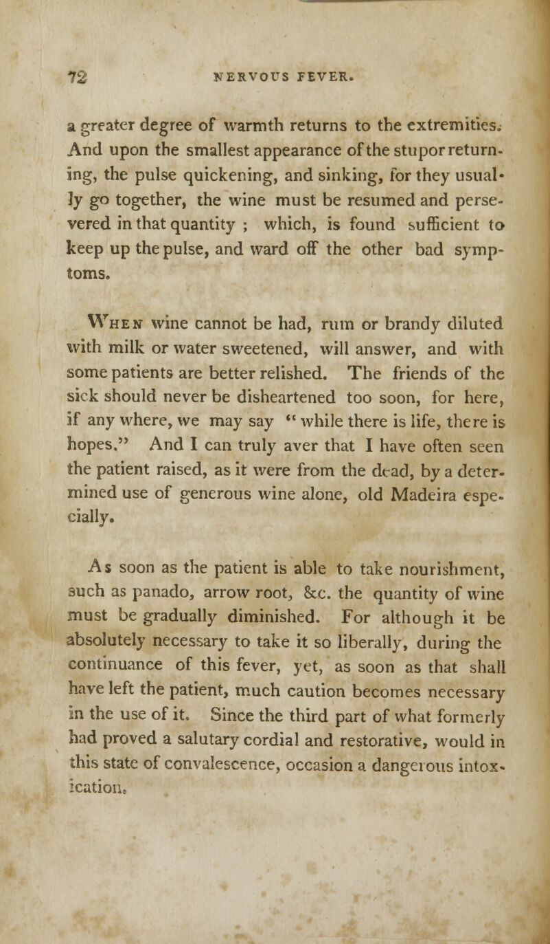 a greater degree of warmth returns to the extremities. And upon the smallest appearance of the stupor return- ing, the pulse quickening, and sinking, for they usual- ly go together, the wine must be resumed and perse- vered in that quantity ; which, is found sufficient to keep up the pulse, and ward off the other bad symp- toms. When wine cannot be had, rum or brandy diluted ^vith milk or water sweetened, will answer, and with some patients are better relished. The friends of the sick should never be disheartened too soon, for here, if any where, we may say  while there is life, there is hopes. And I can truly aver that I have often seen the patient raised, as it were from the dead, by a deter- mined use of generous wine alone, old Madeira espe- cially. As soon as the patient is able to take nourishment, such as panado, arrow root, &c. the quantity of wine must be gradually diminished. For although it be absolutely necessary to take it so liberally, during the continuance of this fever, yet, as soon as that shall have left the patient, much caution becomes necessary in the use of it. Since the third part of what formerly had proved a salutary cordial and restorative, would in this state of convalescence, occasion a dangerous intox- icatioiu