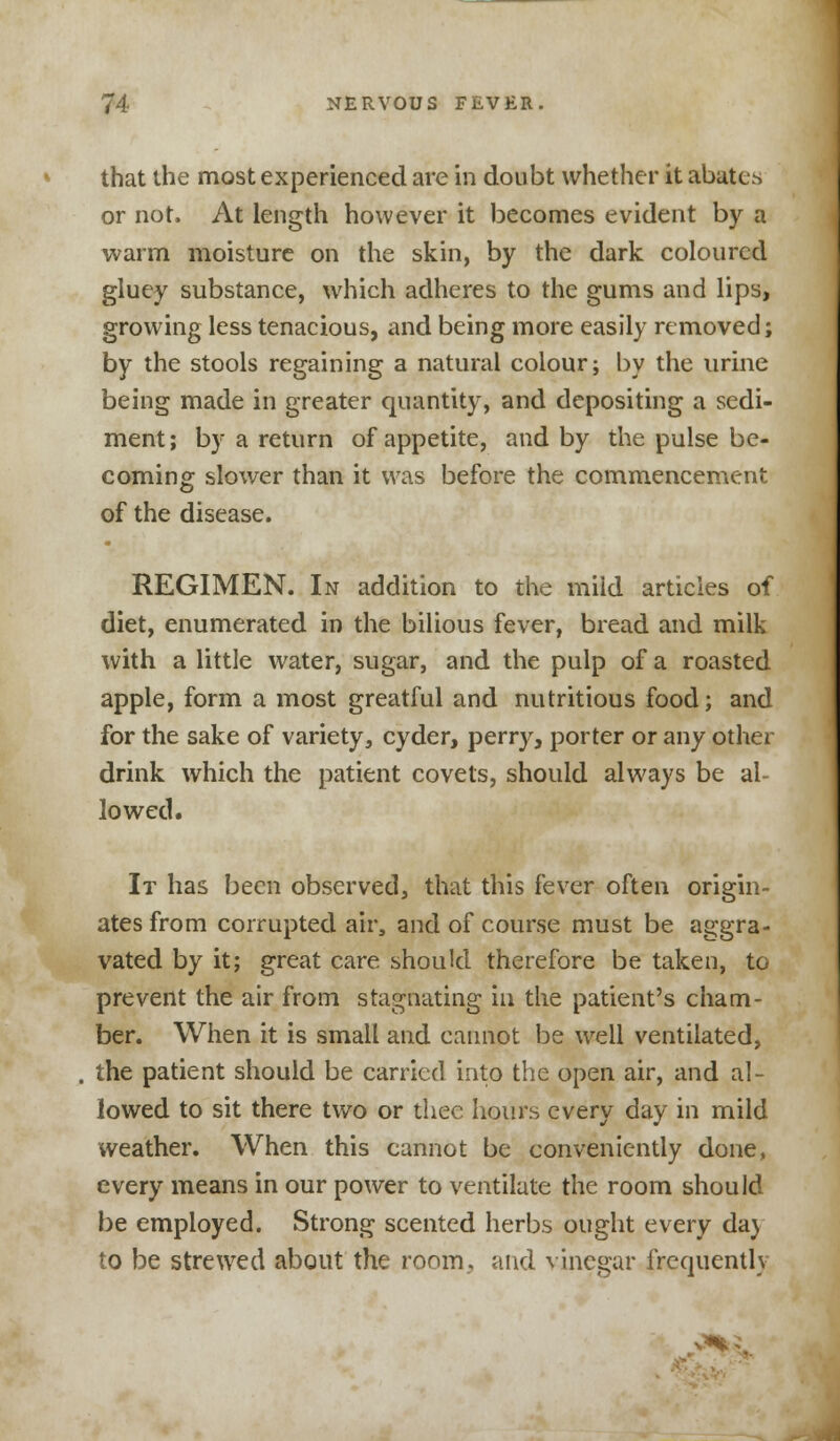 that the most experienced are in doubt whether it abates or not. At length however it becomes evident by a warm moisture on the skin, by the dark coloured gluey substance, which adheres to the gums and lips, growing less tenacious, and being more easily removed; by the stools regaining a natural colour; by the urine being made in greater quantity, and depositing a sedi- ment; by a return of appetite, and by the pulse be- coming slower than it was before the commencement of the disease. REGIMEN. In addition to the mild articles of diet, enumerated in the bilious fever, bread and milk with a little water, sugar, and the pulp of a roasted apple, form a most greatful and nutritious food; and for the sake of variety, cyder, perry, porter or any other drink which the patient covets, should always be al- lowed. It has been observed, that this fever often origin- ates from corrupted air, and of course must be aggra- vated by it; great care should therefore be taken, to prevent the air from stagnating in the patient's cham- ber. When it is small and cannot be well ventilated, . the patient should be carried into the open air, and al- lowed to sit there two or thee hours every day in mild weather. When this cannot be conveniently done, every means in our power to ventilate the room should be employed. Strong scented herbs ought every da) to be strewed about the room, and vinegar frequently