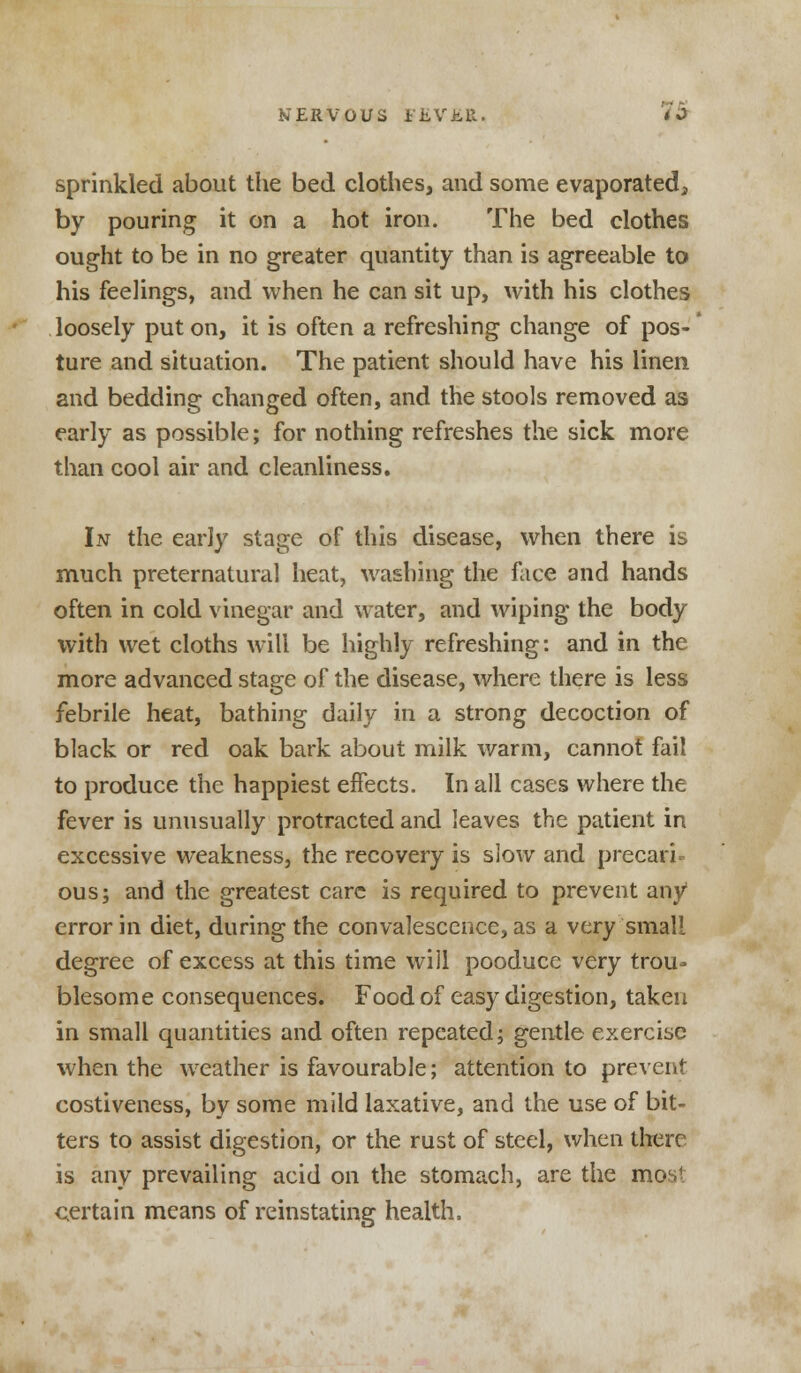 sprinkled about the bed clothes, and some evaporated, by pouring it on a hot iron. The bed clothes ought to be in no greater quantity than is agreeable to his feelings, and when he can sit up, with his clothes loosely put on, it is often a refreshing change of pos- ture and situation. The patient should have his linen and bedding changed often, and the stools removed as early as possible; for nothing refreshes the sick more than cool air and cleanliness. In the early stage of this disease, when there is much preternatural heat, washing the face and hands often in cold vinegar and water, and wiping the body with wet cloths will be highly refreshing: and in the more advanced stage of the disease, where there is less febrile heat, bathing daily in a strong decoction of black or red oak bark about milk warm, cannot fail to produce the happiest effects. In all cases where the fever is unusually protracted and leaves the patient in excessive weakness, the recovery is slow and precari- ous; and the greatest care is required to prevent any1 error in diet, during the convalescence, as a very small degree of excess at this time will pooduce very trou- blesome consequences. Food of easy digestion, taken in small quantities and often repeated; gentle exercise when the weather is favourable; attention to prevent costiveness, by some mild laxative, and the use of bit- ters to assist digestion, or the rust of steel, when there is any prevailing acid on the stomach, are the most certain means of reinstating health.