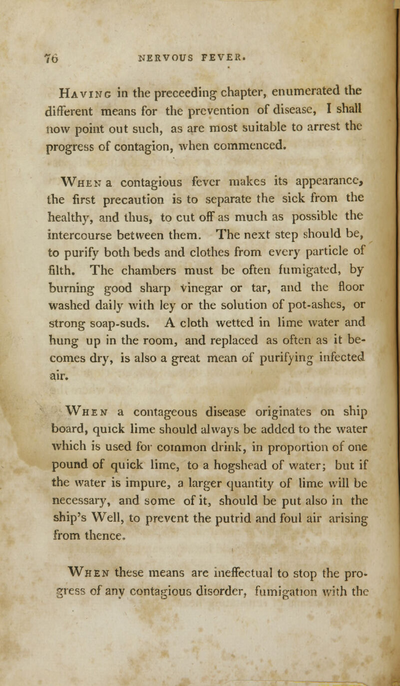 Having in the preceeding chapter, enumerated the different means for the prevention of disease, I shall now point out such, as are most suitable to arrest the progress of contagion, when commenced. When a contagious fever makes its appearance, the first precaution is to separate the sick from the healthy, and thus, to cut off as much as possible the intercourse between them. The next step should be, to purify both beds and clothes from every particle of filth. The chambers must be often fumigated, by burning good sharp vinegar or tar, and the floor washed daily with ley or the solution of pot-ashes, or strong soap-suds. A cloth wetted in lime water and hung up in the room, and replaced as often as it be- comes dry, is also a great mean of purifying infected air. When a contageous disease originates on ship board, quick lime should always be added to the water which is used for common drink, in proportion of one pound of quick lime, to a hogshead of water; but if the water is impure, a larger quantity of lime will be necessary, and some of it, should be put also in the ship's Well, to prevent the putrid and foul air arising from thence. When these means are ineffectual to stop the pro- gress of any contagious disorder, fumigation with the