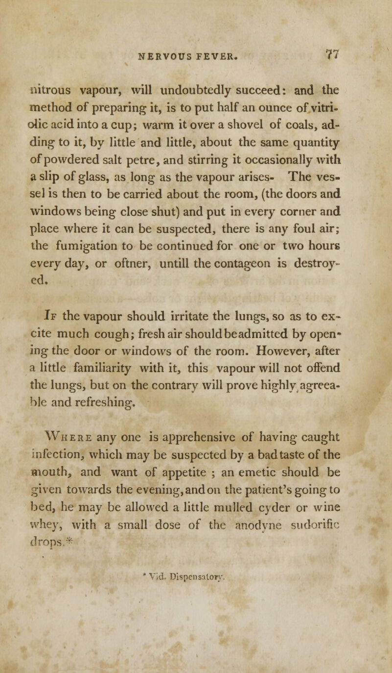 nitrous vapour, will undoubtedly succeed: and the method of preparing it, is to put half an ounce of vitri- olic acid into a cup; warm it over a shovel of coals, ad- ding to it, by little and little, about the same quantity of powdered salt petre, and stirring it occasionally with a slip of glass, as long as the vapour arises- The ves- sel is then to be carried about the room, (the doors and windows being close shut) and put in every corner and place where it can be suspected, there is any foul air; the fumigation to be continued for one or two hours every day, or oftner, untill the contageon is destroy- ed. If the vapour should irritate the lungs, so as to ex- cite much cough; fresh air should be admitted by open- ing the door or windows of the room. However, after a little familiarity with it, this vapour will not offend the lungs, but on the contrary will prove highly agreea- ble and refreshing. Where any one is apprehensive of having caught infection, which may be suspected by a bad taste of the mouth, and want of appetite ; an emetic should be given towards the evening, and on the patient's going to bed, he may be allowed a little mulled cyder or wine whey, with a small dose of the anodyne sudorific drops.*