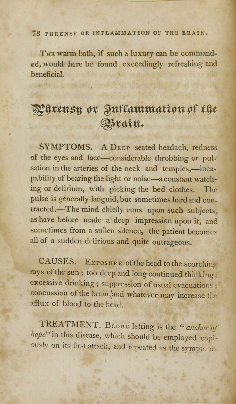 The warm bath, if such a luxury can be command- ed, would here be found exceedingly refreshing and beneficial. SYMPTOMS. A Deep seated headach, redness of the eyes and face—considerable throbbing or pul- sation in the arteries of the neck and temples,—inca- pability of bearing the light or noise—a constant watch- ing or delirium, with picking the bed clothes. The pulse is generally languid, but sometimes hard and con- tracted.—The mind chiefly runs upon such subjects, as have before made a deep impression upon it, and sometimes from a sullen silence, the patient become- all of a sudden delirious and quite outrageous. CAUSES. Exposure of the head to the scorching: rays of the sun ; too deep and long continued thinking; excessive drinking ; suppression of usual evacuation-; concussion of the brain, and whatever may increase the afflux of blood to the head. ^ TREATMENT. Blood letting is the anchor*/ hope in this disease, which should be employed copi- ously on its first attack, and repeated as the symptc