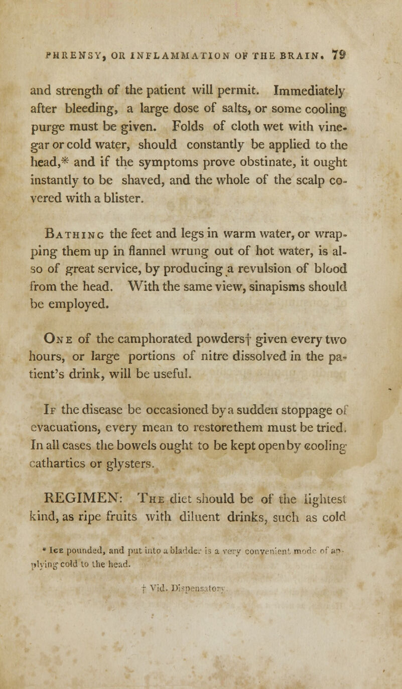 and strength of the patient will permit. Immediately after bleeding, a large dose of salts, or some cooling purge must be given. Folds of cloth wet with vine- gar or cold water, should constantly be applied to the head,* and if the symptoms prove obstinate, it ought instantly to be shaved, and the whole of the scalp co- vered with a blister. Bathing the feet and legs in warm water, or wrap- ping them up in flannel wrung out of hot water, is al- so of great service, by producing a revulsion of blood from the head. With the same view, sinapisms should be employed. One of the camphorated powdersf given every two hours, or large portions of nitre dissolved in the pa- tient's drink, will be useful. If the disease be occasioned by a sudden stoppage ot evacuations, every mean to restorethem must be tried. In all cases the bowels ought to be kept open by cooling cathartics or glysters. REGIMEN: The diet should be of the lightest kind, as ripe fruits with diluent drinks, such as cold * Ige pounded, and pat into a. bladder is a very convenient mode of ftp 'living1 cold to the head.