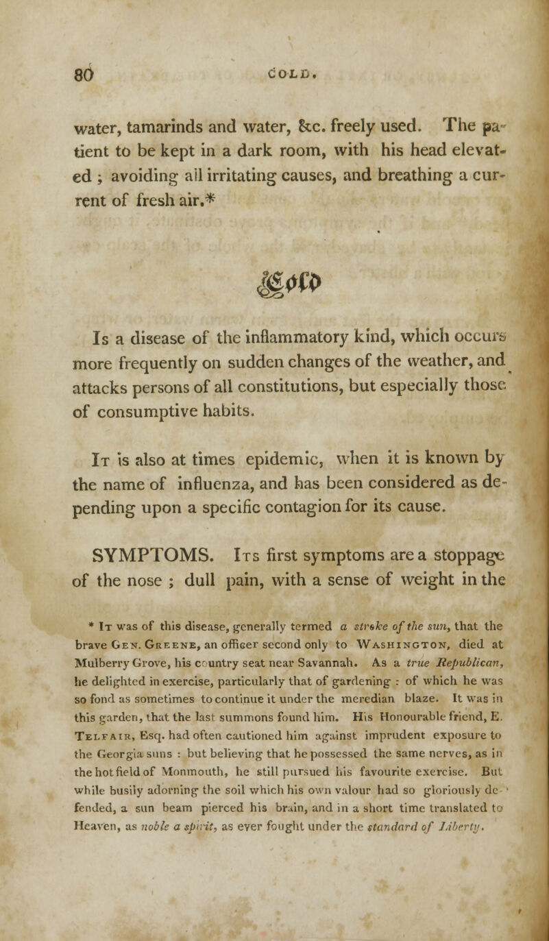 water, tamarinds and water, &c. freely used. The pa tient to be kept in a dark room, with his head elevat- ed ; avoiding ail irritating causes, and breathing a cur- rent of fresh air.* Is a disease of the inflammatory kind, which occurs more frequently on sudden changes of the weather, and attacks persons of all constitutions, but especially those, of consumptive habits. It is also at times epidemic, when it is known by the name of influenza, and has been considered as de- pending upon a specific contagion for its cause. SYMPTOMS. Its first symptoms area stoppage of the nose ; dull pain, with a sense of weight in the * It was of this disease, generally termed a strike of the sun, that the brave Gen. Greene, an officer second only to Washington, died at Mulberry Grove, his cruntry seat near Savannah. As a true Republican, lie delighted in exercise, particularly that of gardening : of which he was so fond as sometimes to continue it under the meredian blaze. It was In this garden, that the last summons found him. His Honourable friend, E. Telfair, Esq. had often cautioned him against imprudent exposure to the Georgia suns : but believing that he possessed the same nerves, as in the hot field of Monmouth, he still pursued his favouriteexcrci.se. But while busily adorning the soil which his own valour had so gloriously de fended, a sun beam pierced his bruin, and in a short time translated to Heaven, as noble a spirit, as ever fought under the standard of Liberty.