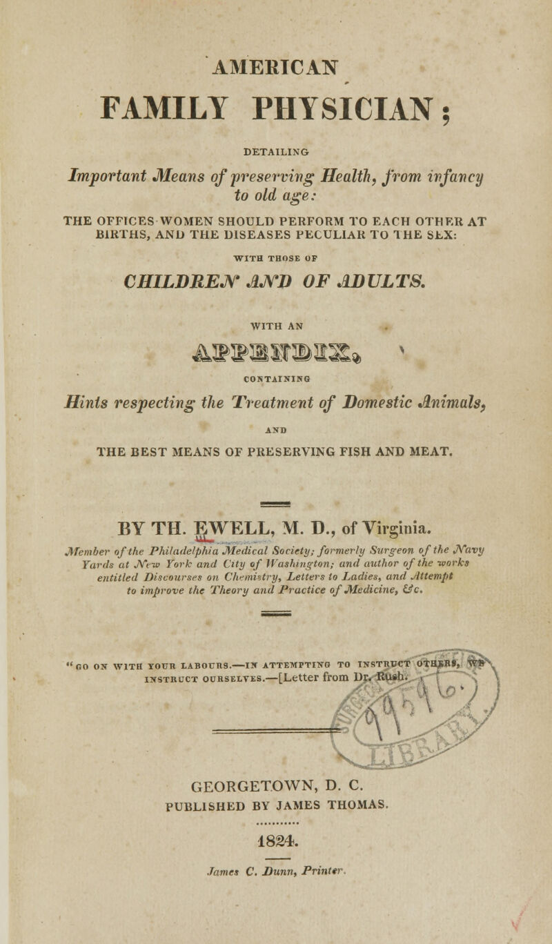 AMERICAN FAMILY PHYSICIAN; DETAILING Important Means of preserving Health, from infancy to old age: THE OFFICES WOMEN SHOULD PERFORM TO EACH OTHER AT BIRTHS, AND THE DISEASES PECULIAR TO THE SEX: WITH THOSE OF CHILDREN AND OF ADULTS. ^LT 4T <M -Si <£#<& «& % CONTAINING Hints respecting the Treatment of Domestic Animals, AND THE BEST MEANS OF PRESERVING FISH AND MEAT. BY TH. gWELL, M. D., of Virginia. Member of the Philadelphia Medical Society; formerly Surgeon of the Navy Yards at New York and City of Washington,- and author of the -works entitled Discourses on Chemistry, Letters to Ladies, and Attempt to improve the Theory and Practice of Medicine, &c. GO ON WITH TOUR LABOURS. IK ATTEMPTING TO INSTRUCT OTHJiBf, WB instruct ourselves.—[Letter from Dr. Rush. GEORGETOWN, D. C. PUBLISHED BY JAMES THOMAS. 1824. James C. Dunn, Printer.