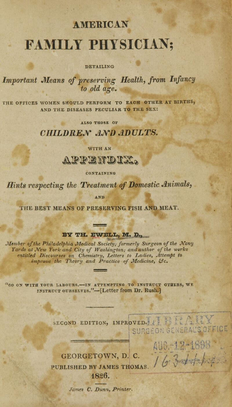 AMERICAN FAMILY PHYSICIAN; DETAILING Important Means of preserving Health, from Infancy to old age, THE OFFICES WOMEN SHOULD PERFORM TO EACH OTHER AT BIRTHS, AND THE DISEASES PECULIAR TO THE SEX: ALSO THOSE OF CHILDREN AND ADULTS. WITH AN CONTAINING Hints respecting the Treatment of Domestic Animals, AND THE BEST MEANS OF PRESERVING FISH AND MEAT. BY TH. EWELL, M. D., ■j ... ' .Member of the Philadelphia Medical Society; formerly Surgeon of the Navy Yards at New York and City of Washington; and author of the -works entitled Discourses on Chemistry, Letters to Ladies, Attempt to improve the Theory and Practice of Medicine, Uc. 'GO ON WITH TOUR LABOURS.—IN ATTEMPTING TO INSTRUCT OTHERS, WE instruct ourselves.—[Letter from Dr. Rush;] SECOND EDITION, IMPROVED- GEORGETOWN, D. C. ', / Vj PUBLISHED BY JAMES THOMAS 1826. James C. Dunn, Printer. /wfa