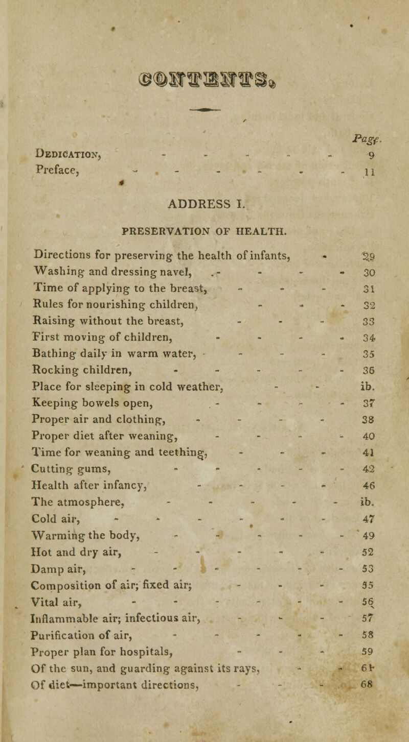 ®<©ST»BSr»8* Dedication, Preface, Pagf. 9 11 ADDRESS I. PRESERVATION OF HEALTH. Directions for preserving the health of infants, Washing and dressing navel, Time of applying to the breast, Rules for nourishing children. Raising without the breast, First moving of children, Bathing daily in warm water, Rocking children, - Place for sleeping in cold weather, Keeping bowels open, Proper air and clothing, Proper diet after weaning, Time for weaning and teething, Cutting gums, - Health after infancy, The atmosphere, -■-■_. Cold air, - ''*■ - - Warming the body, - Hot and dry air, ... - Damp air, - Composition of air; fixed air; Vital air, .---.,-- Inflammable air; infectious air, Purification of air, - Proper plan for hospitals, Of the sun, and guarding against its rays, Of diet—important directions, 2.9 30 31 32 33 34 35 36 ib. 37 38 40 41 42 46 ib. 47 '49 52 53 55 56 57 58 59 61- 68