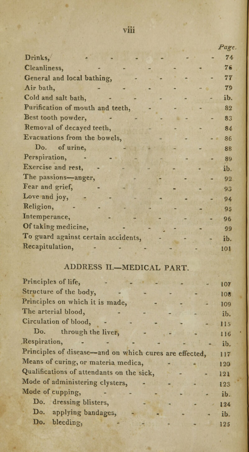 VII! Page. Drinks, * - - - - -74 Cleanliness, •» ' 76 General and local bathing, - - - 77 Air bath, 79 Cold and salt bath, - - - - ib. Purification of mouth and teeth, 82 Best tooth powder, - - - - - 83 Removal of decayed teeth, 84 Evacuations from the bowels, - - - 86 Do. of urine, - - - 88 Perspiration, - - - 89 Exercise and rest, - - - - ib. The passions—anger, - - - .92 Fear and grief, - 93 Love and joy, - ... 94 Religion, -'-'-- . - - ■ 95 Intemperance, - - - . - 96 Of taking medicine, - ... 99 To guard against certain accidents, - - - ib. Recapitulation, - 10j ADDRESS II.—MEDICAL PART. Principles of life, - 107 Structure of the body, - 108 Principles on which it is made, ... 109 The arterial blood, - jjj# Circulation of blood, - - - . - 115 Do. through the liver, - , - . 116 .Respiration, - - - _ . - ib Principles of disease—and on which cures are effected, 117 Means of curing, or materia medica, - - 120 Qualifications of attendants on the sick, - - 121 Mode of administering clysters, ... 123 Mode of cupping, - - . . - ib. Do. dressing blisters, - . . 124 Do. applying bandages, - . . - ib. Do. bleeding, - 125