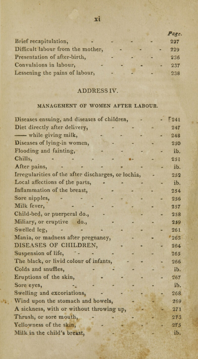 Page. Brief recapitulation, - 237 Difficult labour from the mother, ... 229 Presentation of after-birth, . . . 236 Convulsions in labour, .... 237 Lessening the pains of labour, ... 238 ADDRESS IV. MANAGEMENT OF WOMEN AFTER LABOUR. Diseases ensuing, and diseases of children, - - F24l Diet directly after delivery, ... 247 while giving milk, - - - - 248 Diseases of lying-in women, ... 250 Flooding and fainting, - - - - ib. Chills, - - - •- - 251 After pains, - - - - - - ib. Irregularities of the after discharges, or lochia, - 252 Local affections of the parts, - - - ib. Inflammation of the breast, ... 254 Sore nipples, ---... 256 Milk fever, ..... 357 Child-bed, or puerperal do., - - - 258 Miliary, or eruptive do., ... 259 Swelled leg, - - - - - 261 Mania, or madness after pregnancy, - - 263 DISEASES OF CHILDREN, - - - 264 Suspension of life,  - - - - - 265 The black, or livid colour of infants, - - 266 Colds and snuffles, .... ib. Eruptions of the skin, .... 267 Sore eyes, ..... ib. Swelling and excoriations, .... 268 Wind upon the stomach and bowels, - - 269 A sickness, with or without throwing up, - - 271 Thrush, or sore mouth, .... 273 Yellowness of the skin, - - • - 275 Milk in the child's breast, ... ib.