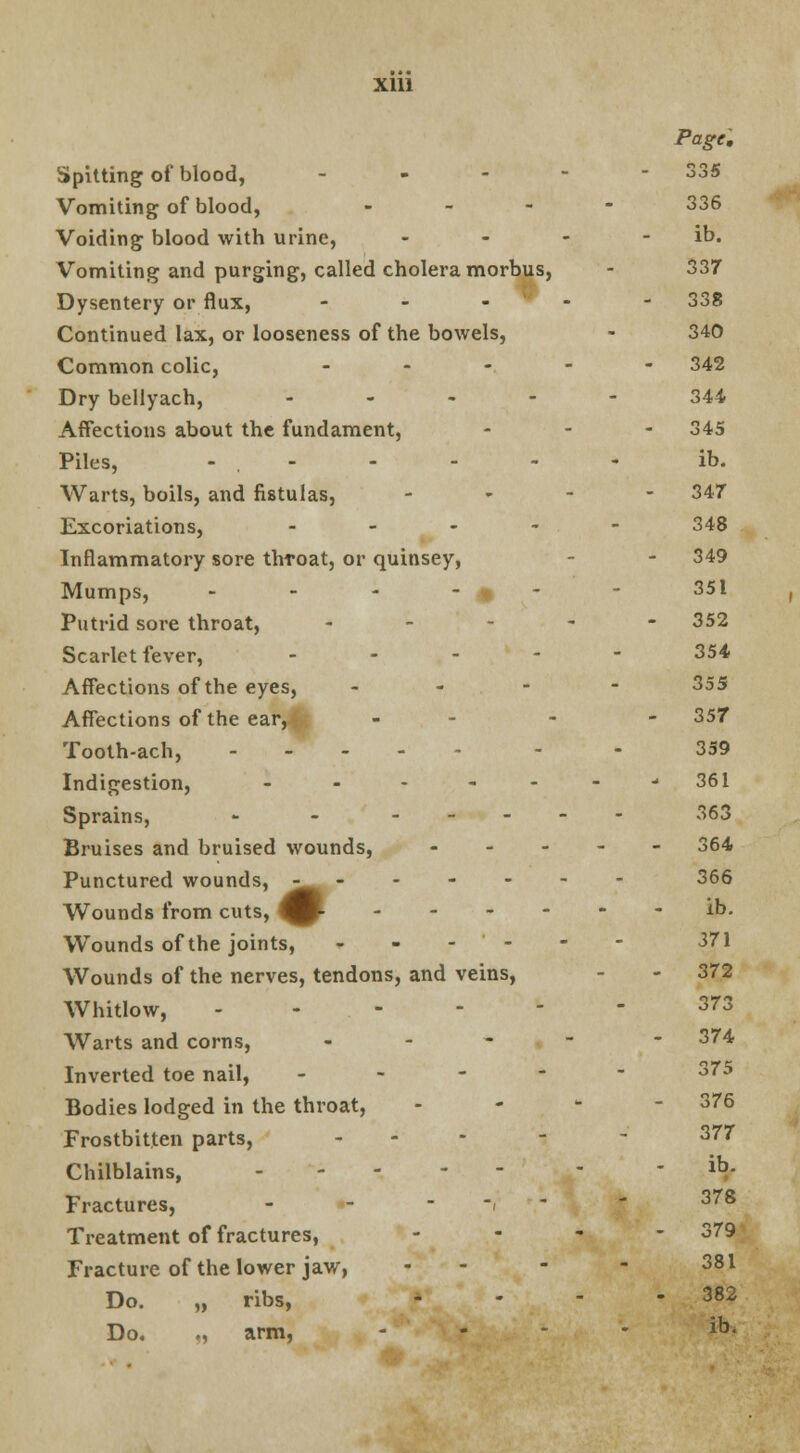 Spitting of blood, ... Vomiting of blood, - Voiding blood with urine, Vomiting and purging, called cholera morbus, Dysentery or flux, - Continued lax, or looseness of the bowels, Common colic, ? Dry bellyach, • - Affections about the fundament, Piles, - . - Warts, boils, and fistulas, Excoriations, - Inflammatory sore thToat, or quinsey, Mumps, - - 4 Putrid sore throat, * Scarlet fever, - Affections of the eyes, - Affections of the ear, - Tooth-ach, - Indigestion, - Sprains, - - - Bruises and bruised wounds, - Punctured wounds, ^^ -' Wounds from cuts, ^p- - Wounds of the joints, - - - - Wounds of the nerves, tendons, and veins, Whitlow, - Warts and corns, - Inverted toe nail, - Bodies lodged in the throat, Frostbitten parts, ... Chilblains, ... - Fractures, - Treatment of fractures, Fracture of the lower jaw, Do. „ ribs, Do. ., arm, Page. oor ooS 336 ib. 337 338 340 342 344 345 ib. 347 348 349 351 352 354 355 357 359 361 363 364 366 ib. 371 372 o7o 374 375 376 377 ib. 378 379 381 382 ib.