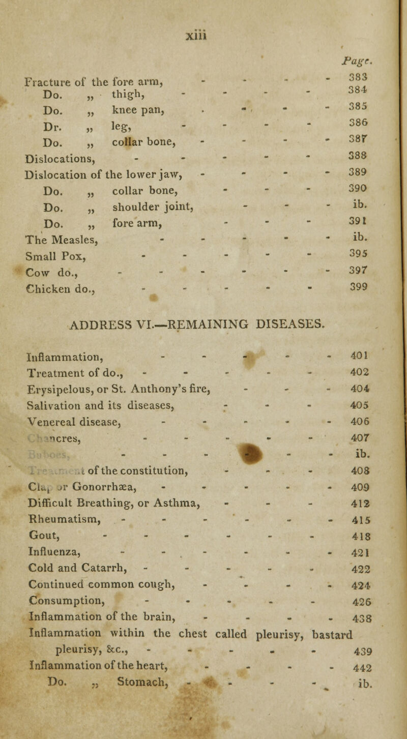 Page. Fracture of the fore arm, - - -  ??? 384 Do. „ thigh, .... Do. „ knee pan, . •'» - 385 Dr. „ leg, .... 386 Do. „ collar bone, - 38f Dislocations, - 388 Dislocation of the lower jaw, - 389 Do. „ collar bone, ... 390 Do. „ shoulder joint, - - - ib. Do. „ fore arm, - - - 391 The Measles, ----- ib. Small Pox, 395 Cow do., 397 Chicken do., ----- 399 ADDRESS VI—REMAINING DISEASES. Inflammation, - - - - - 401 Treatment of do., ----- 402 Erysipelous, or St. Anthony's fire, ... 404 Salivation and its diseases, - 405 Venereal disease, ----- 406 icres, ----- 407 . % - - a. . of the constitution, ... 408 Clu, »r Gonorrhxa, ----- 409 Difficult Breathing, or Asthma, - - - 412 Rheumatism, - - -'- - -415 Gout, ------ 4i8 Influenza, - - - - -421 Cold and Catarrh, ----- 422 Continued common cough, - 424 Consumption, ----- 426 Inflammation of the brain, - 438 Inflammation within the chest called pleurisy, bastard pleurisy, &c, ----- 439 Inflammation of the heart, - 442 Do. „ Stomach, -., <% - - - ib.