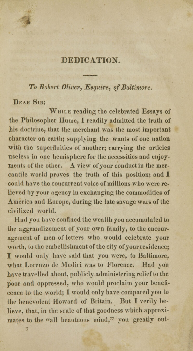 i DEDICATION. To Robert Oliver, Esquire, of Baltimore. Dear Sir: While reading the celebrated Essays of the Philosopher Hume, 1 readily admitted the truth of his doctrine, that the merchant was the most important character on earth; supplying the wants of one nation with the superfluities of another; carrying the articles useless in one hemisphere for the necessities and enjoy- ments of the other. A view of your conduct in the mer- cantile world proves the truth of this position; and I could have the concurrent voice of millions who were re- lieved by your agency in exchanging the commodities of America and Europe, during the late savage wars of the civilized world. Had you have confined the wealth you accumulated to the aggrandizement of your own family, to the encour- agement of men of letters who would celebrate your worth, to the embellishment of the city of your residence; I would only have said that you were, to Baltimore, what Lorenzo de Medici was to Florence. Had you have travelled about, publicly administering relief to the poor and oppressed, who would proclaim your benefi- cence to the world; I would only have compared you to the benevolent Howard of Britain. But I verily be- lieve, that, in the scale of that goodness which approxi- mates to the all beauteous mind/' you greatly out-