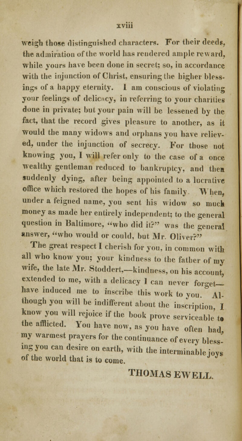 weigh those distinguished characters. For their deeds, the admiration of the world has rendered ample reward, while yours have been done in secret; so, in accordance with the injunction of Christ, ensuring the higher bless- ings of a happy eternity. I am conscious of violating your feelings of delicacy, in referring to your charities done in private; but your pain will be lessened by the fact, that the record gives pleasure to another, as it would the many widows and orphans you have reliev- ed, under the injunction of secrecy. For those not knowing you, I will refer only to the case of a once wealthy gentleman reduced to bankruptcy, and then suddenly dying, after being appointed to a lucrative office which restored the hopes of his family. When, under a feigned name, you sent his widow so muck money as made her entirely independent; to the general question in Baltimore, who did it? was the general answer, who would or could, but Mr. Oliver? The great respect I cherish for you, in common with all who know you; your kindness to the father of my wife, the late Mr. Stoddert,—kindness, on his account, extended to me, with a delicacy 1 can never forget— have induced me to inscribe this work to you & Al though you will be indifferent about the inscription I know you will rejoice if the book prove serviceable't. the afflicted. You have now, as you have often had my warmest prayers for the continuance of every bless nig you can desire on earth, with the interminable joys of the world that is to come. THOMAS EWELL,